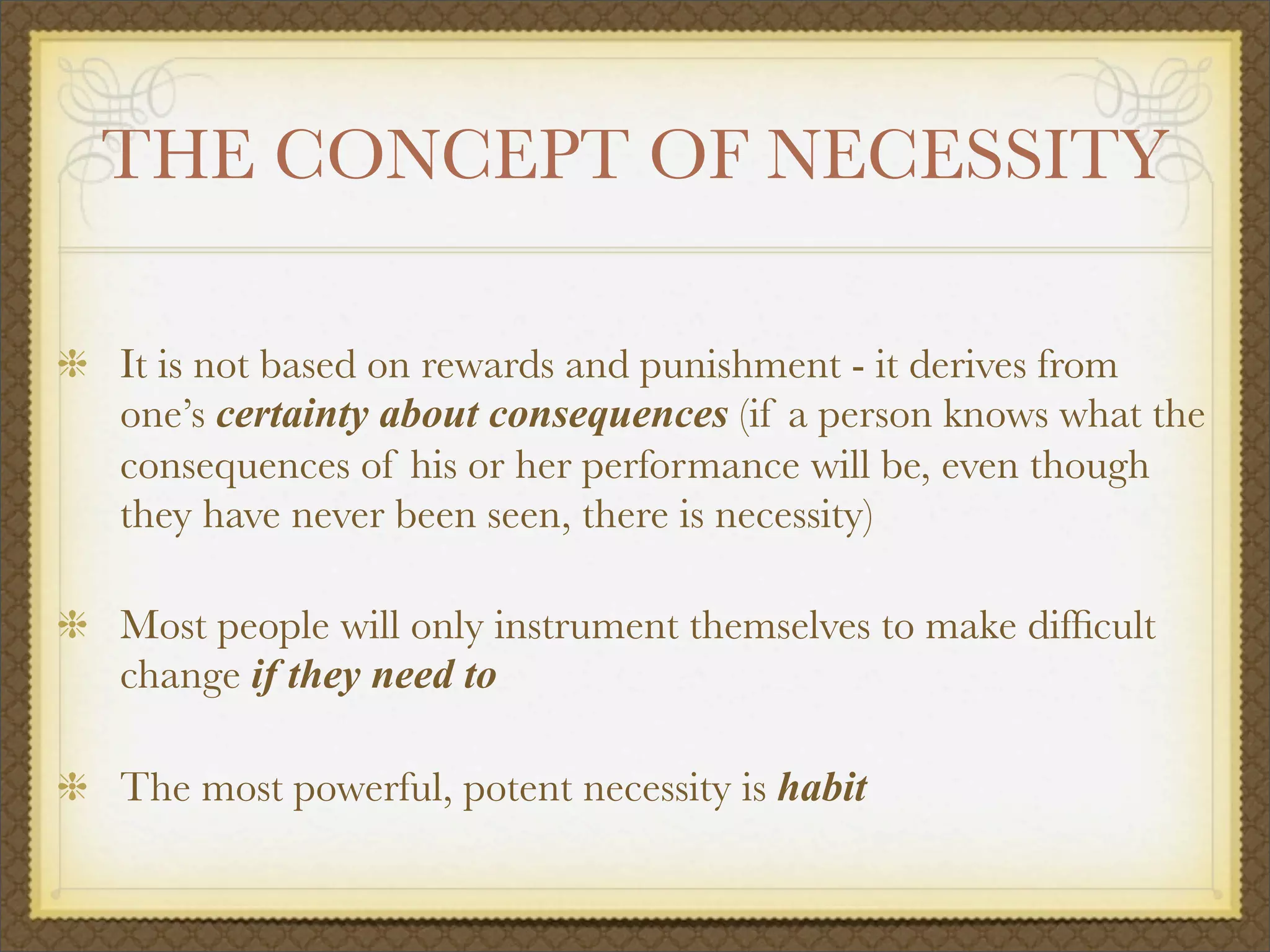 THE CONCEPT OF NECESSITY
It is not based on rewards and punishment - it derives from
one’s certainty about consequences (if a person knows what the
consequences of his or her performance will be, even though
they have never been seen, there is necessity)
Most people will only instrument themselves to make difﬁcult
change if they need to
The most powerful, potent necessity is habit
 