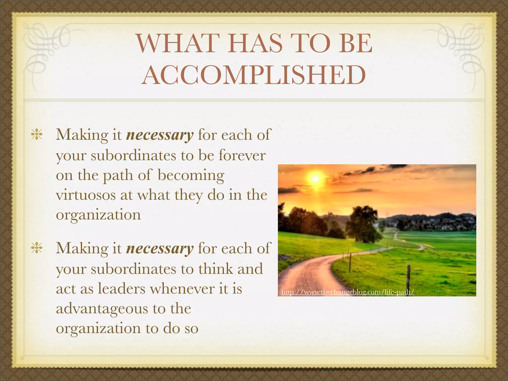 WHAT HAS TO BE
ACCOMPLISHED
Making it necessary for each of
your subordinates to be forever
on the path of becoming
virtuosos at what they do in the
organization
Making it necessary for each of
your subordinates to think and
act as leaders whenever it is
advantageous to the
organization to do so
http://www.thechangeblog.com/life-path/
 