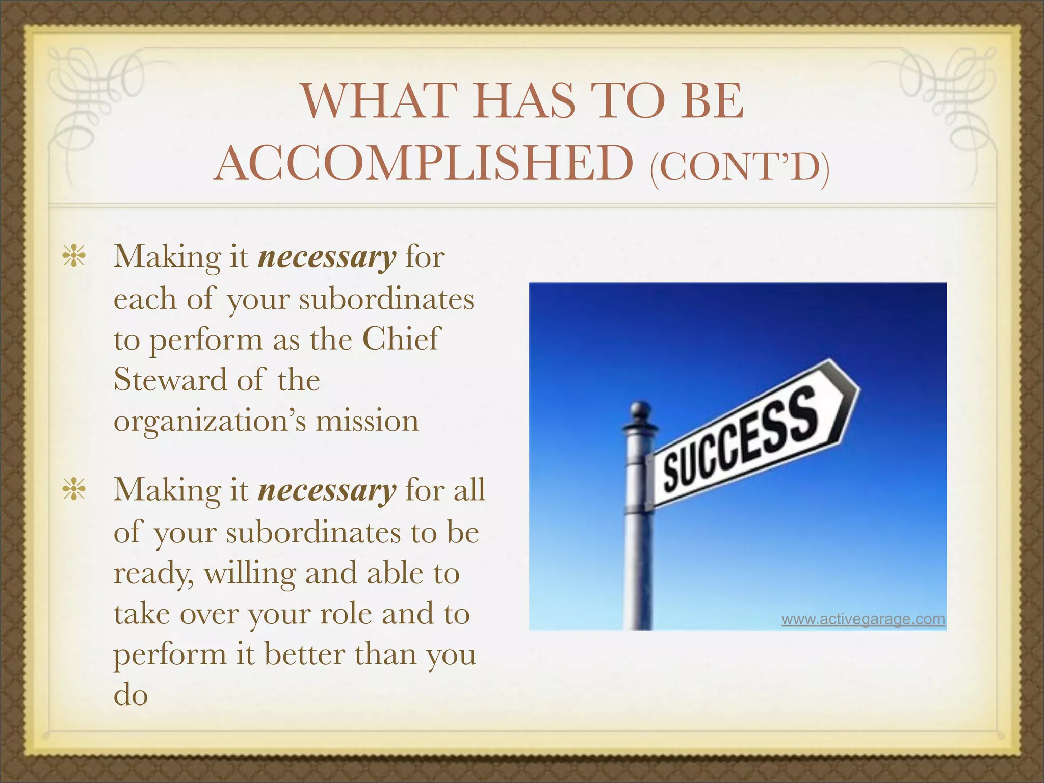 WHAT HAS TO BE
ACCOMPLISHED (CONT’D)
Making it necessary for
each of your subordinates
to perform as the Chief
Steward of the
organization’s mission
Making it necessary for all
of your subordinates to be
ready, willing and able to
take over your role and to
perform it better than you
do
www.activegarage.com
 
