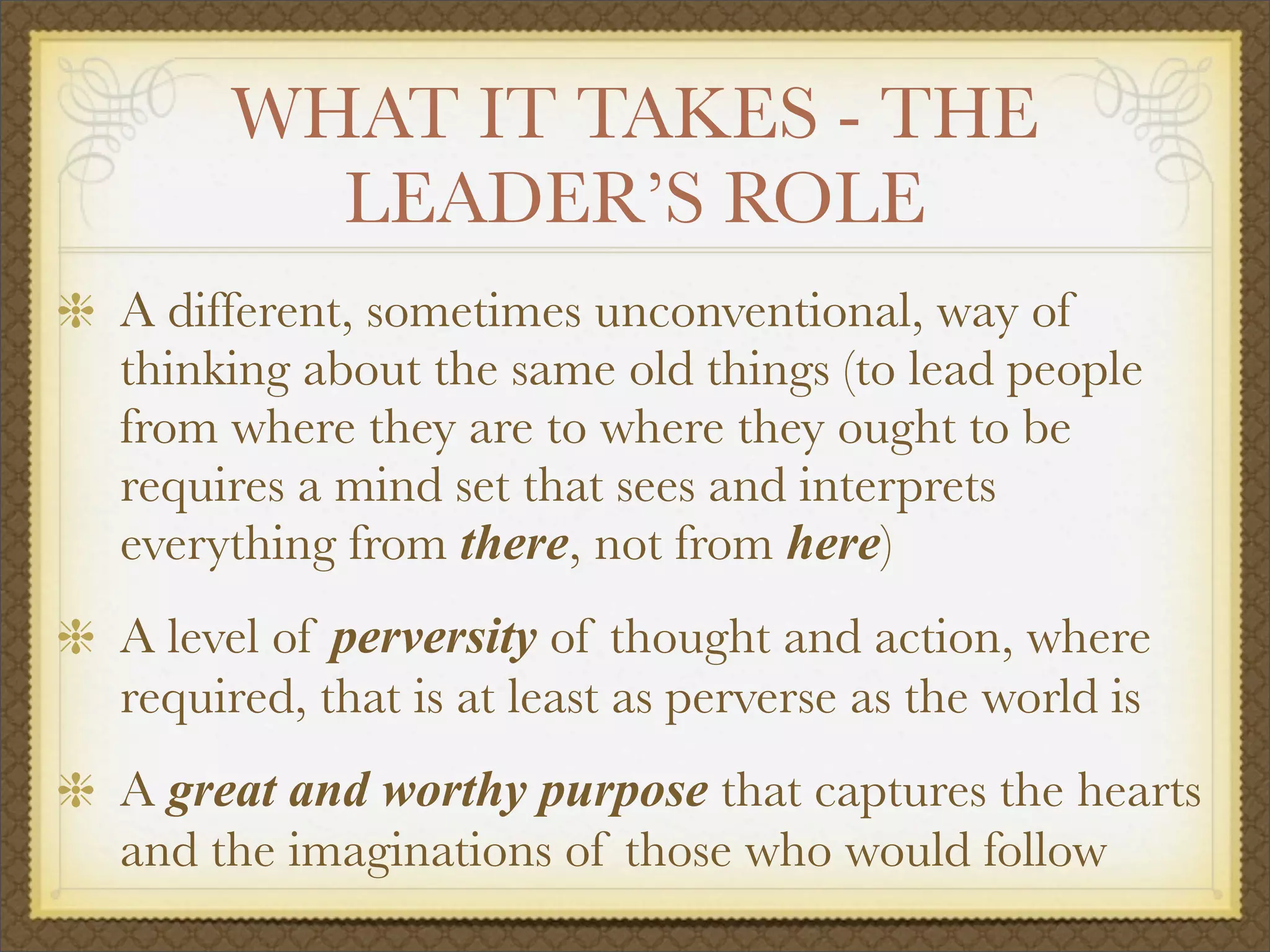 WHAT IT TAKES - THE
LEADER’S ROLE
A different, sometimes unconventional, way of
thinking about the same old things (to lead people
from where they are to where they ought to be
requires a mind set that sees and interprets
everything from there, not from here)
A level of perversity of thought and action, where
required, that is at least as perverse as the world is
A great and worthy purpose that captures the hearts
and the imaginations of those who would follow
 