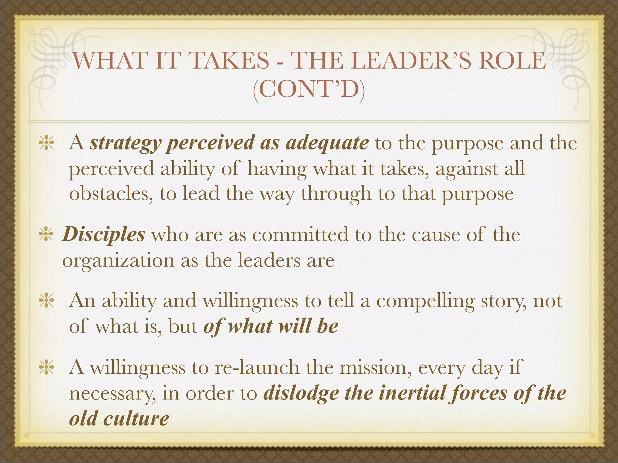 WHAT IT TAKES - THE LEADER’S ROLE
(CONT’D)
A strategy perceived as adequate to the purpose and the
perceived ability of having what it takes, against all
obstacles, to lead the way through to that purpose
Disciples who are as committed to the cause of the
organization as the leaders are
An ability and willingness to tell a compelling story, not
of what is, but of what will be
A willingness to re-launch the mission, every day if
necessary, in order to dislodge the inertial forces of the
old culture
 