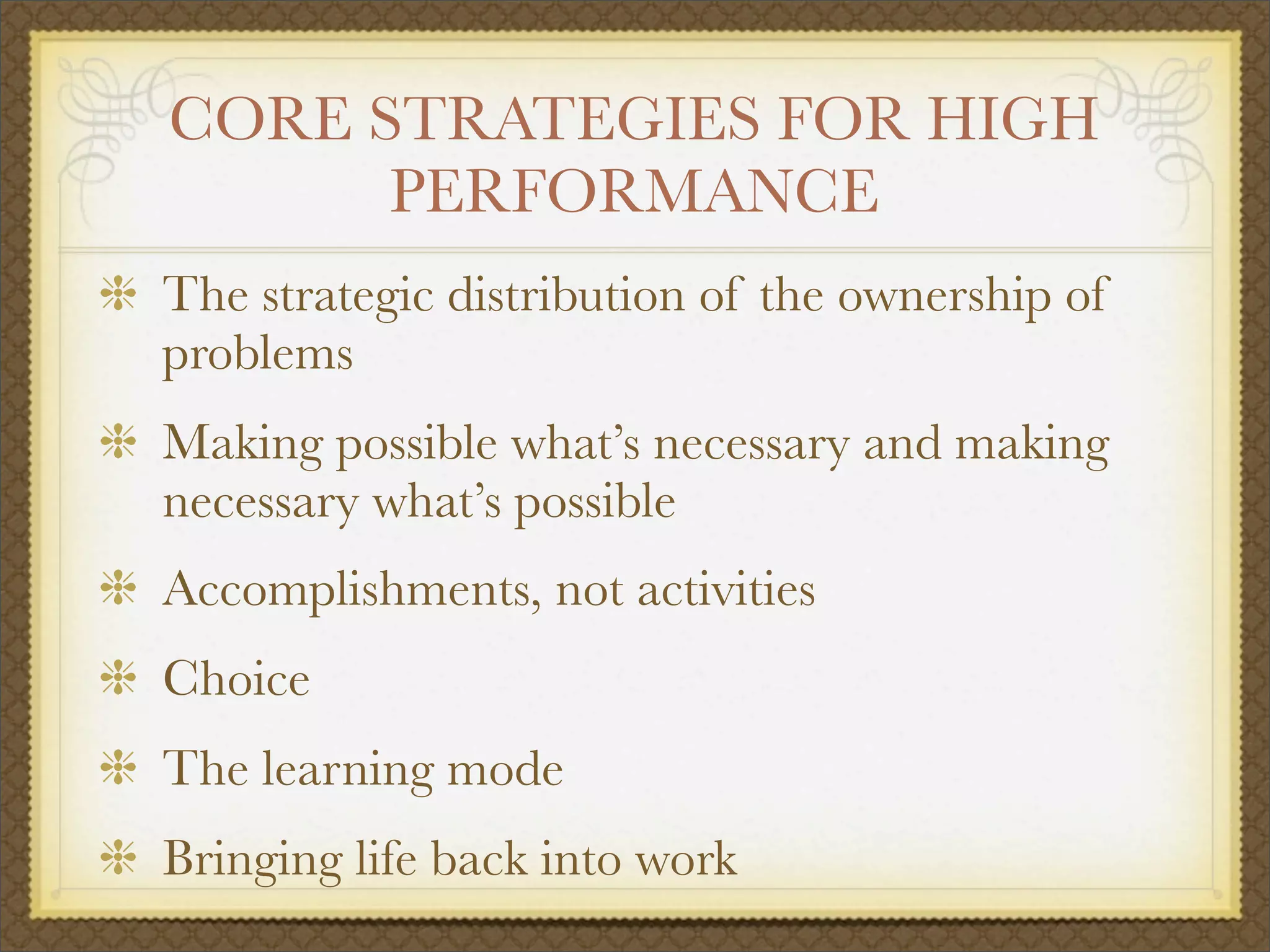 CORE STRATEGIES FOR HIGH
PERFORMANCE
The strategic distribution of the ownership of
problems
Making possible what’s necessary and making
necessary what’s possible
Accomplishments, not activities
Choice
The learning mode
Bringing life back into work
 