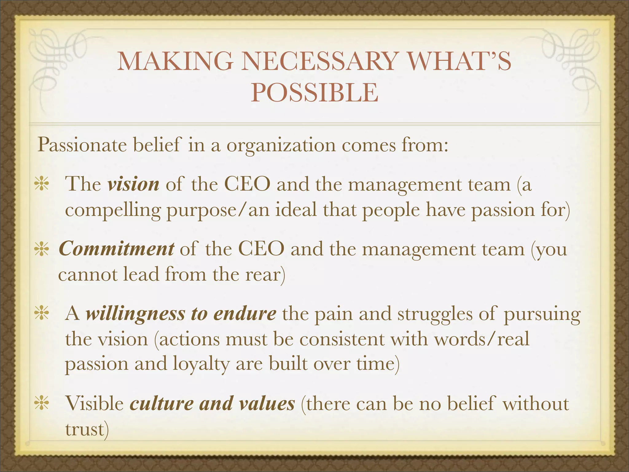 MAKING NECESSARY WHAT’S
POSSIBLE
Passionate belief in a organization comes from:
The vision of the CEO and the management team (a
compelling purpose/an ideal that people have passion for)
Commitment of the CEO and the management team (you
cannot lead from the rear)
A willingness to endure the pain and struggles of pursuing
the vision (actions must be consistent with words/real
passion and loyalty are built over time)
Visible culture and values (there can be no belief without
trust)
 
