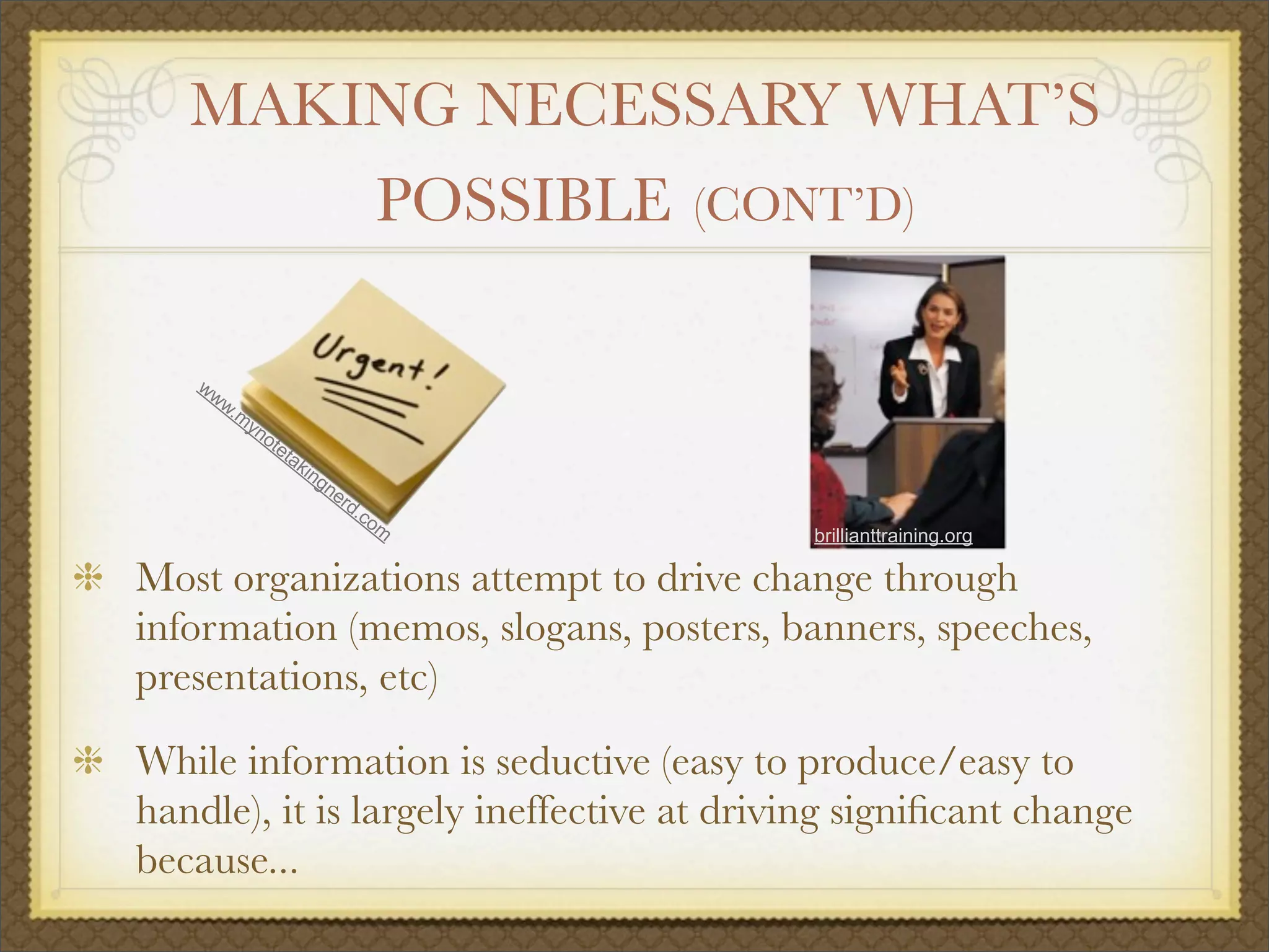 MAKING NECESSARY WHAT’S
POSSIBLE (CONT’D)
Most organizations attempt to drive change through
information (memos, slogans, posters, banners, speeches,
presentations, etc)
While information is seductive (easy to produce/easy to
handle), it is largely ineffective at driving signiﬁcant change
because...
www.m
ynotetakingnerd.com
brillianttraining.org
 