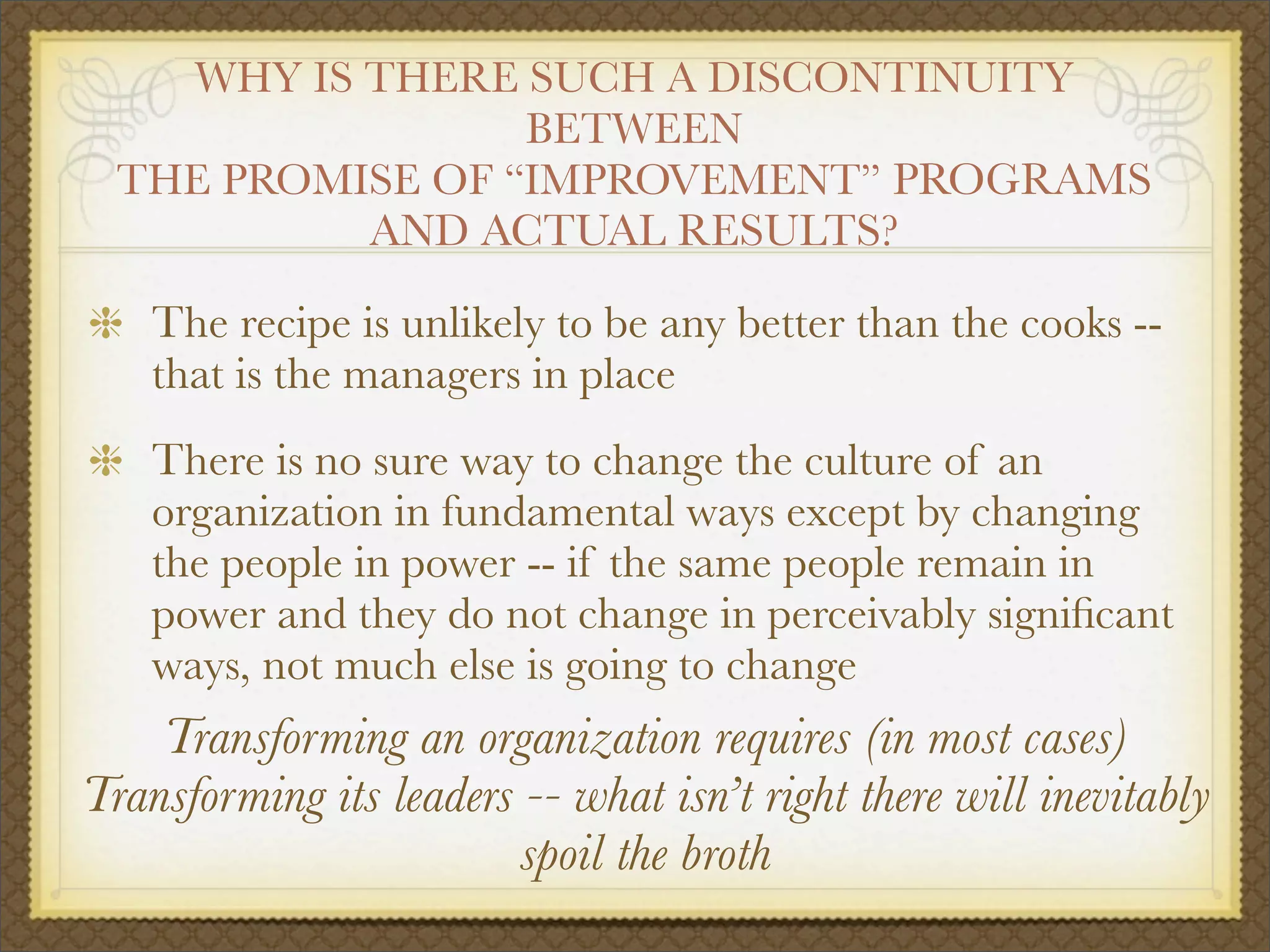WHY IS THERE SUCH A DISCONTINUITY
BETWEEN
THE PROMISE OF “IMPROVEMENT” PROGRAMS
AND ACTUAL RESULTS?
The recipe is unlikely to be any better than the cooks --
that is the managers in place
There is no sure way to change the culture of an
organization in fundamental ways except by changing
the people in power -- if the same people remain in
power and they do not change in perceivably signiﬁcant
ways, not much else is going to change
Transforming an organization requires (in most cases)
Transforming its leaders -- what isn’t right there will inevitably
spoil the broth
 