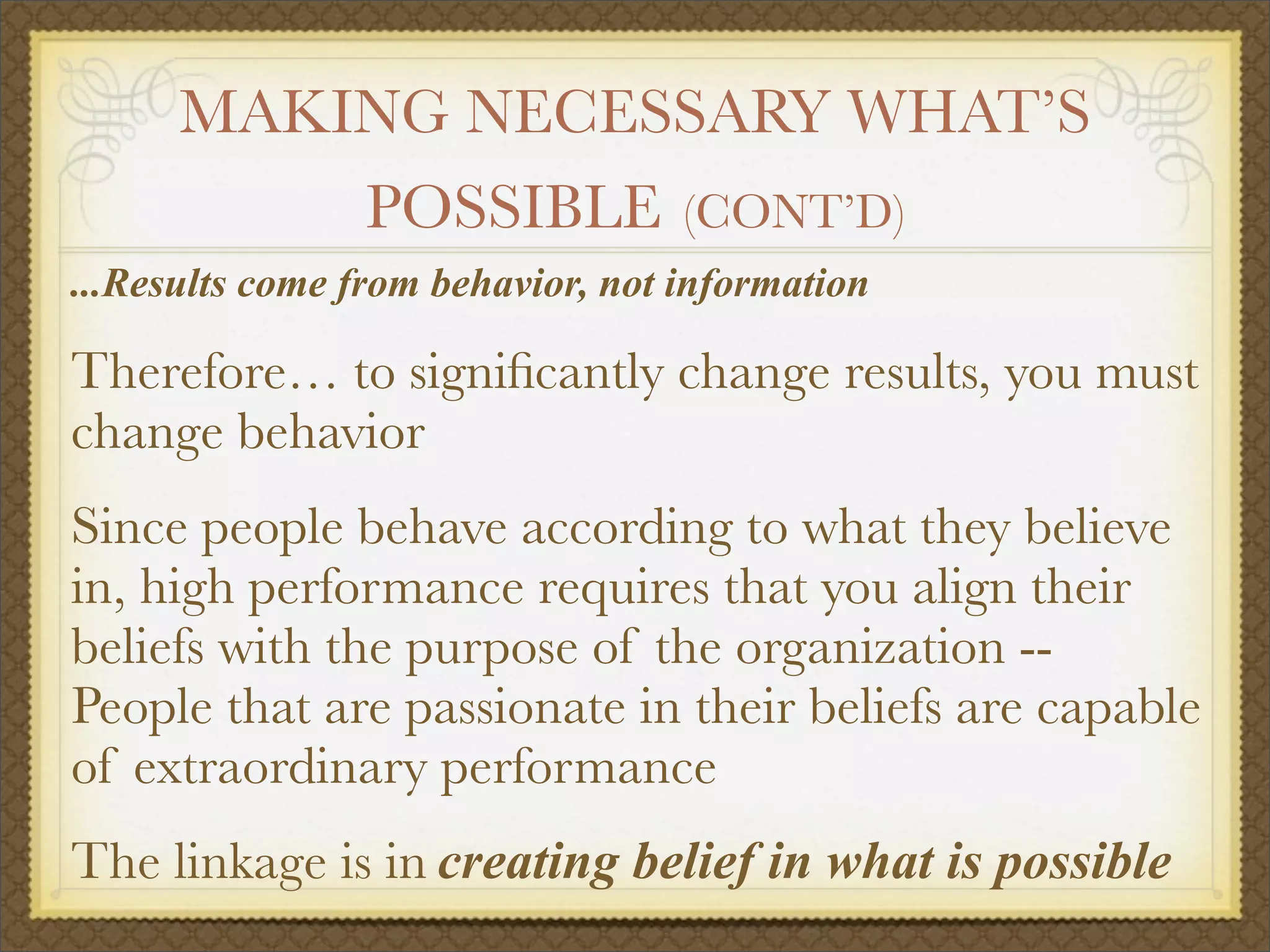 MAKING NECESSARY WHAT’S
POSSIBLE (CONT’D)
...Results come from behavior, not information
Therefore… to signiﬁcantly change results, you must
change behavior
Since people behave according to what they believe
in, high performance requires that you align their
beliefs with the purpose of the organization --
People that are passionate in their beliefs are capable
of extraordinary performance
The linkage is in creating belief in what is possible
 