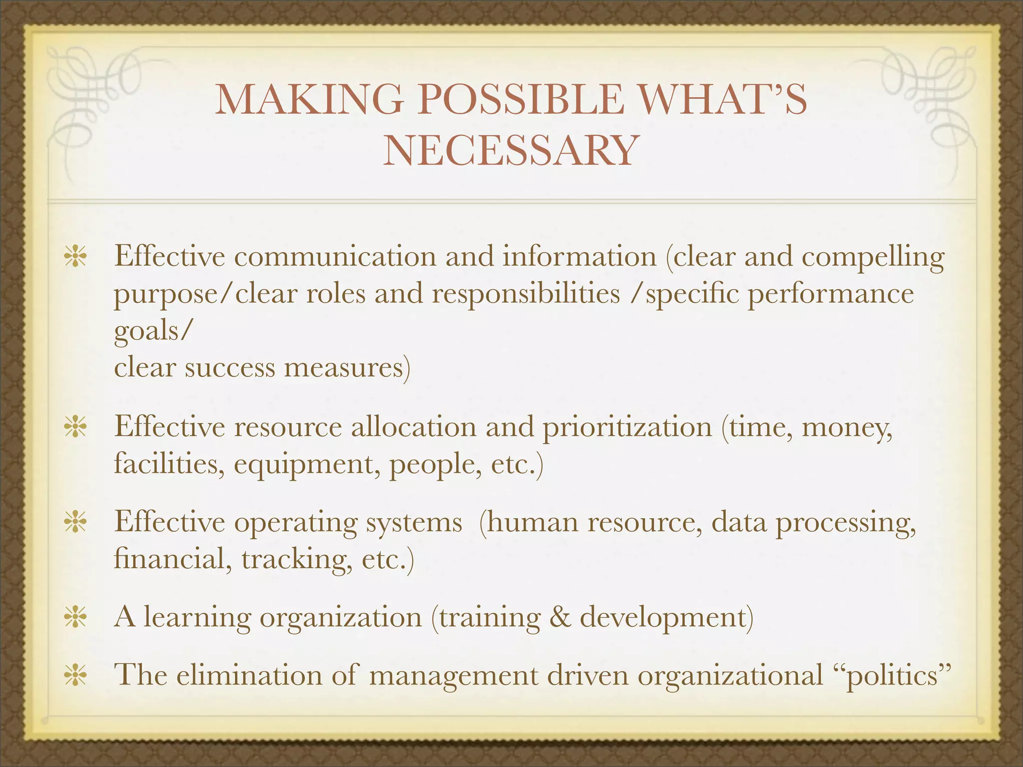 MAKING POSSIBLE WHAT’S
NECESSARY
Effective communication and information (clear and compelling
purpose/clear roles and responsibilities /speciﬁc performance
goals/
clear success measures)
Effective resource allocation and prioritization (time, money,
facilities, equipment, people, etc.)
Effective operating systems (human resource, data processing,
ﬁnancial, tracking, etc.)
A learning organization (training & development)
The elimination of management driven organizational “politics”
 