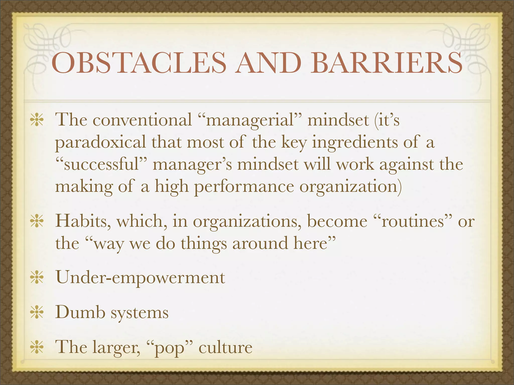OBSTACLES AND BARRIERS
The conventional “managerial” mindset (it’s
paradoxical that most of the key ingredients of a
“successful” manager’s mindset will work against the
making of a high performance organization)
Habits, which, in organizations, become “routines” or
the “way we do things around here”
Under-empowerment
Dumb systems
The larger, “pop” culture
 