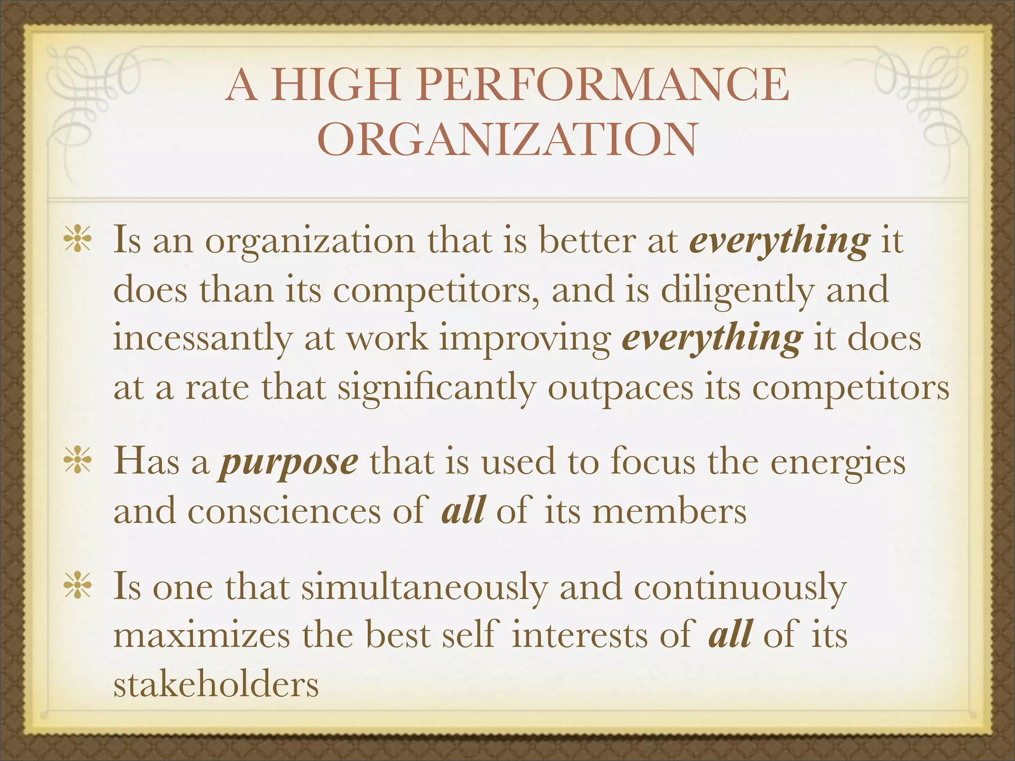 A HIGH PERFORMANCE
ORGANIZATION
Is an organization that is better at everything it
does than its competitors, and is diligently and
incessantly at work improving everything it does
at a rate that signiﬁcantly outpaces its competitors
Has a purpose that is used to focus the energies
and consciences of all of its members
Is one that simultaneously and continuously
maximizes the best self interests of all of its
stakeholders
 