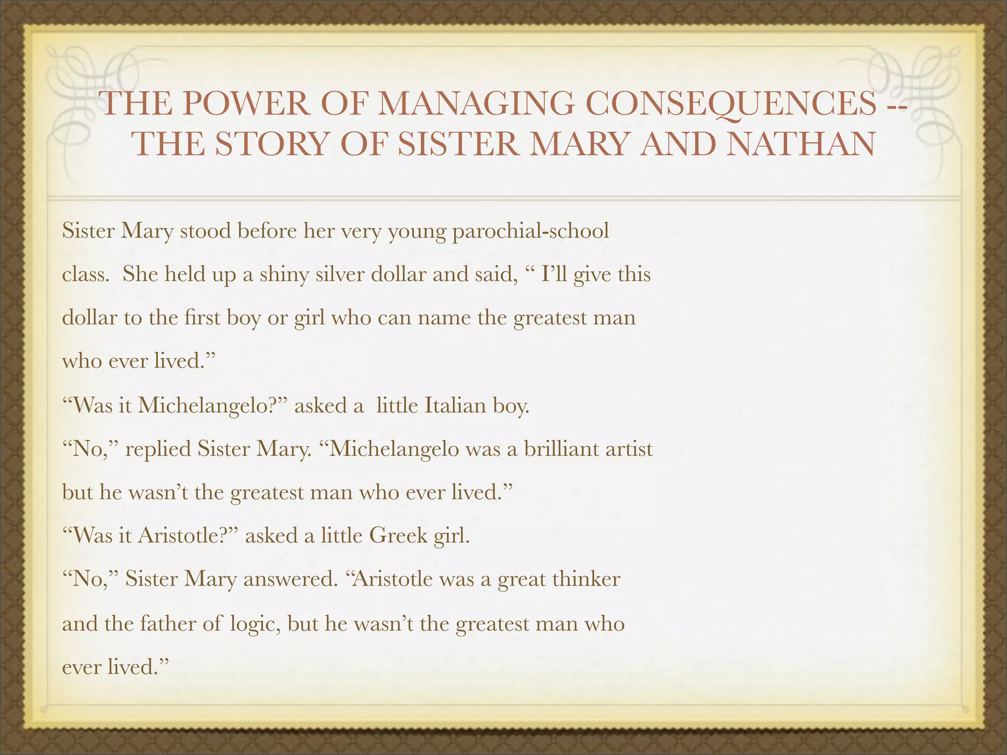 THE POWER OF MANAGING CONSEQUENCES --
THE STORY OF SISTER MARY AND NATHAN
Sister Mary stood before her very young parochial-school
class. She held up a shiny silver dollar and said, “ I’ll give this
dollar to the ﬁrst boy or girl who can name the greatest man
who ever lived.”
“Was it Michelangelo?” asked a
 little Italian boy.
“No,” replied Sister Mary. “Michelangelo was a brilliant artist
but he wasn’t the greatest man who ever lived.”
“Was it Aristotle?” asked a little Greek girl.
“No,” Sister Mary answered. “Aristotle was a great thinker
and the father of logic, but he wasn’t the greatest man who
ever lived.”
 