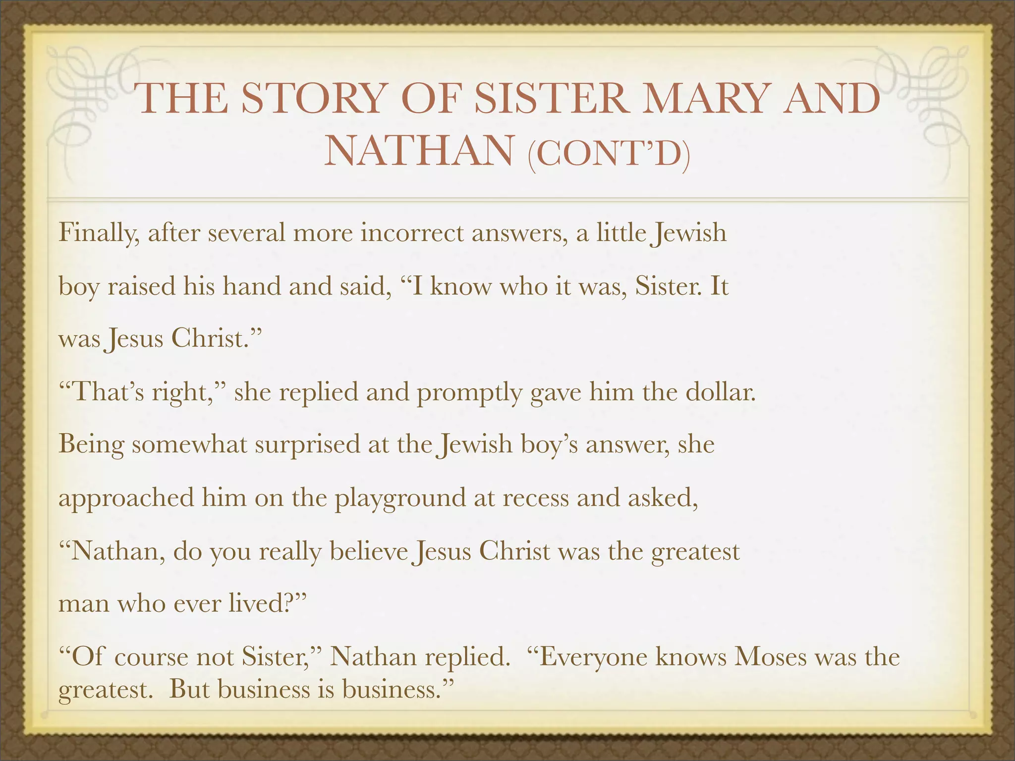THE STORY OF SISTER MARY AND
NATHAN (CONT’D)
Finally, after several more incorrect answers, a little Jewish
boy raised his hand and said, “I know who it was, Sister. It
was Jesus Christ.”
“That’s right,” she replied and promptly gave him the dollar.
Being somewhat surprised at the Jewish boy’s answer, she
approached him on the playground at recess and asked,
“Nathan, do you really believe Jesus Christ was the greatest
man who ever lived?”
“Of course not Sister,” Nathan replied. “Everyone knows Moses was the
greatest. But business is business.”
 