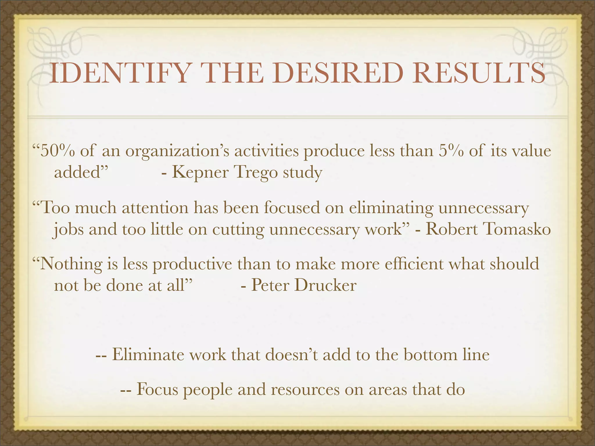 IDENTIFY THE DESIRED RESULTS
“50% of an organization’s activities produce less than 5% of its value
added”
 
 - Kepner Trego study
“Too much attention has been focused on eliminating unnecessary
jobs and too little on cutting unnecessary work” - Robert Tomasko
“Nothing is less productive than to make more efﬁcient what should
not be done at all”
 
 - Peter Drucker
-- Eliminate work that doesn’t add to the bottom line
-- Focus people and resources on areas that do
 