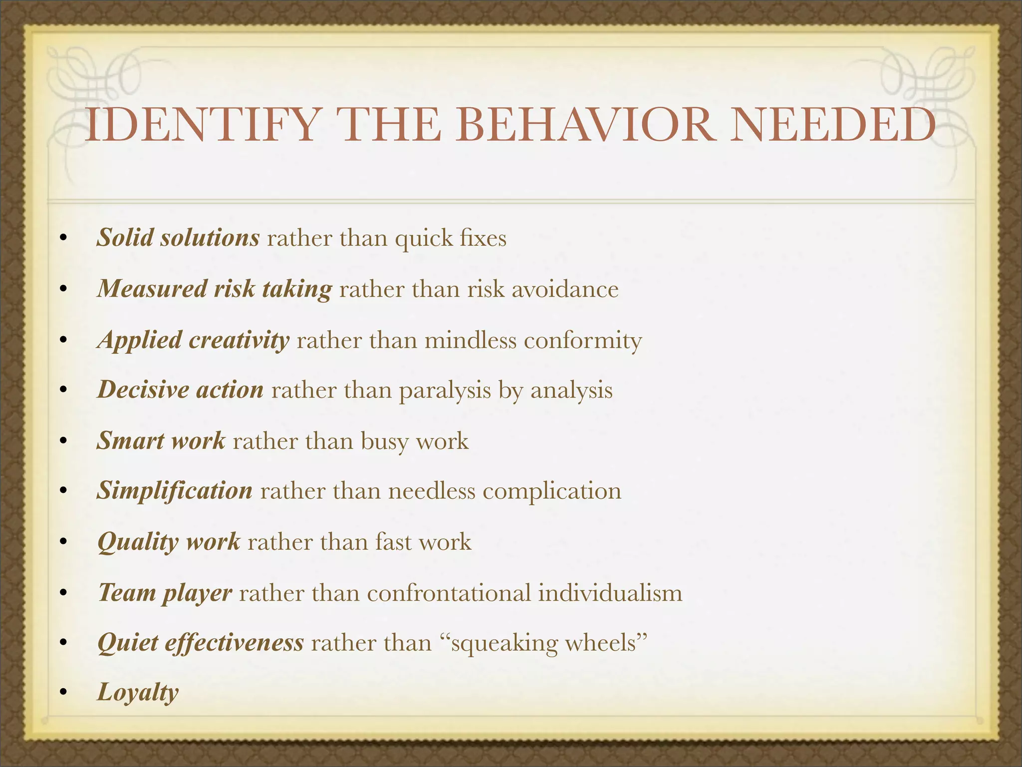 IDENTIFY THE BEHAVIOR NEEDED
• Solid solutions rather than quick ﬁxes
• Measured risk taking rather than risk avoidance
• Applied creativity rather than mindless conformity
• Decisive action rather than paralysis by analysis
• Smart work rather than busy work
• Simplification rather than needless complication
• Quality work rather than fast work
• Team player rather than confrontational individualism
• Quiet effectiveness rather than “squeaking wheels”
• Loyalty
 