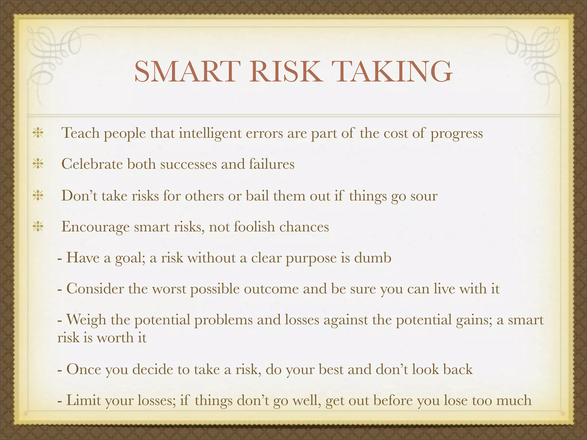 SMART RISK TAKING
Teach people that intelligent errors are part of the cost of progress
Celebrate both successes and failures
Don’t take risks for others or bail them out if things go sour
Encourage smart risks, not foolish chances
	 - Have a goal; a risk without a clear purpose is dumb
	 - Consider the worst possible outcome and be sure you can live with it
	 - Weigh the potential problems and losses against the potential gains; a smart
risk is worth it

 - Once you decide to take a risk, do your best and don’t look back

 - Limit your losses; if things don’t go well, get out before you lose too much
 