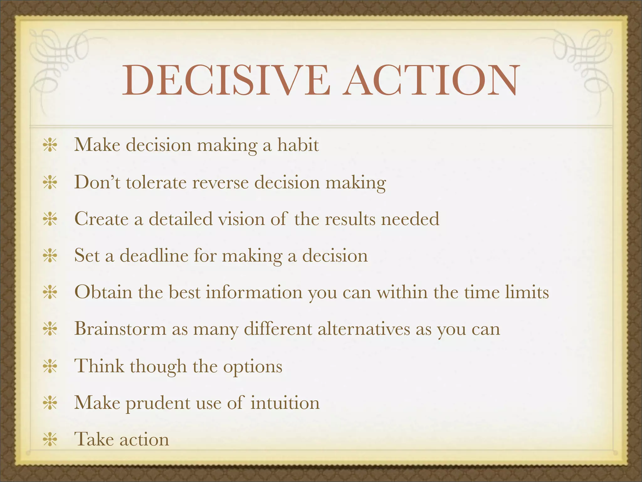 DECISIVE ACTION
Make decision making a habit
Don’t tolerate reverse decision making
Create a detailed vision of the results needed
Set a deadline for making a decision
Obtain the best information you can within the time limits
Brainstorm as many different alternatives as you can
Think though the options
Make prudent use of intuition
Take action
 
