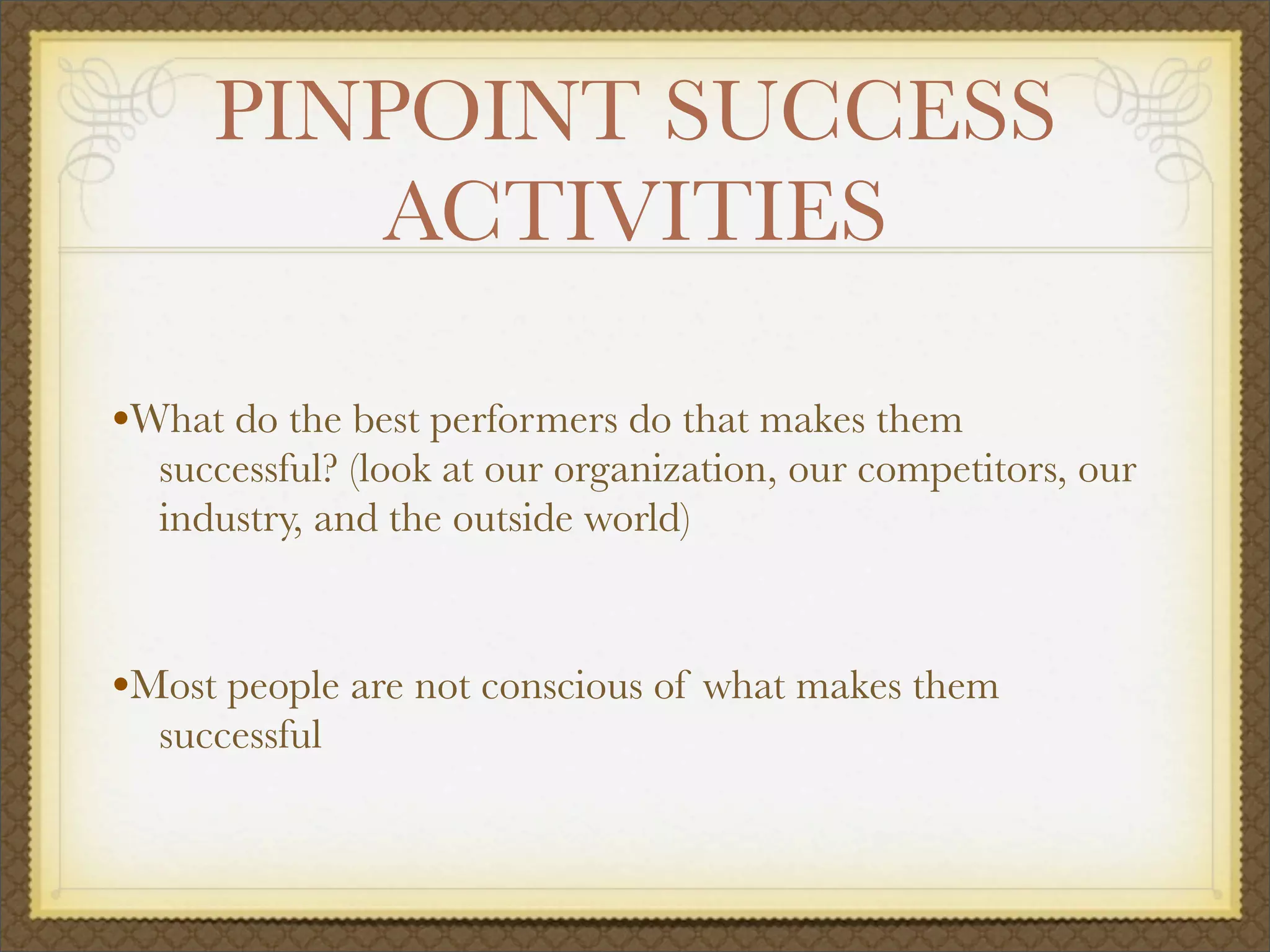 PINPOINT SUCCESS
ACTIVITIES
•What do the best performers do that makes them
successful? (look at our organization, our competitors, our
industry, and the outside world)
•Most people are not conscious of what makes them
successful
 