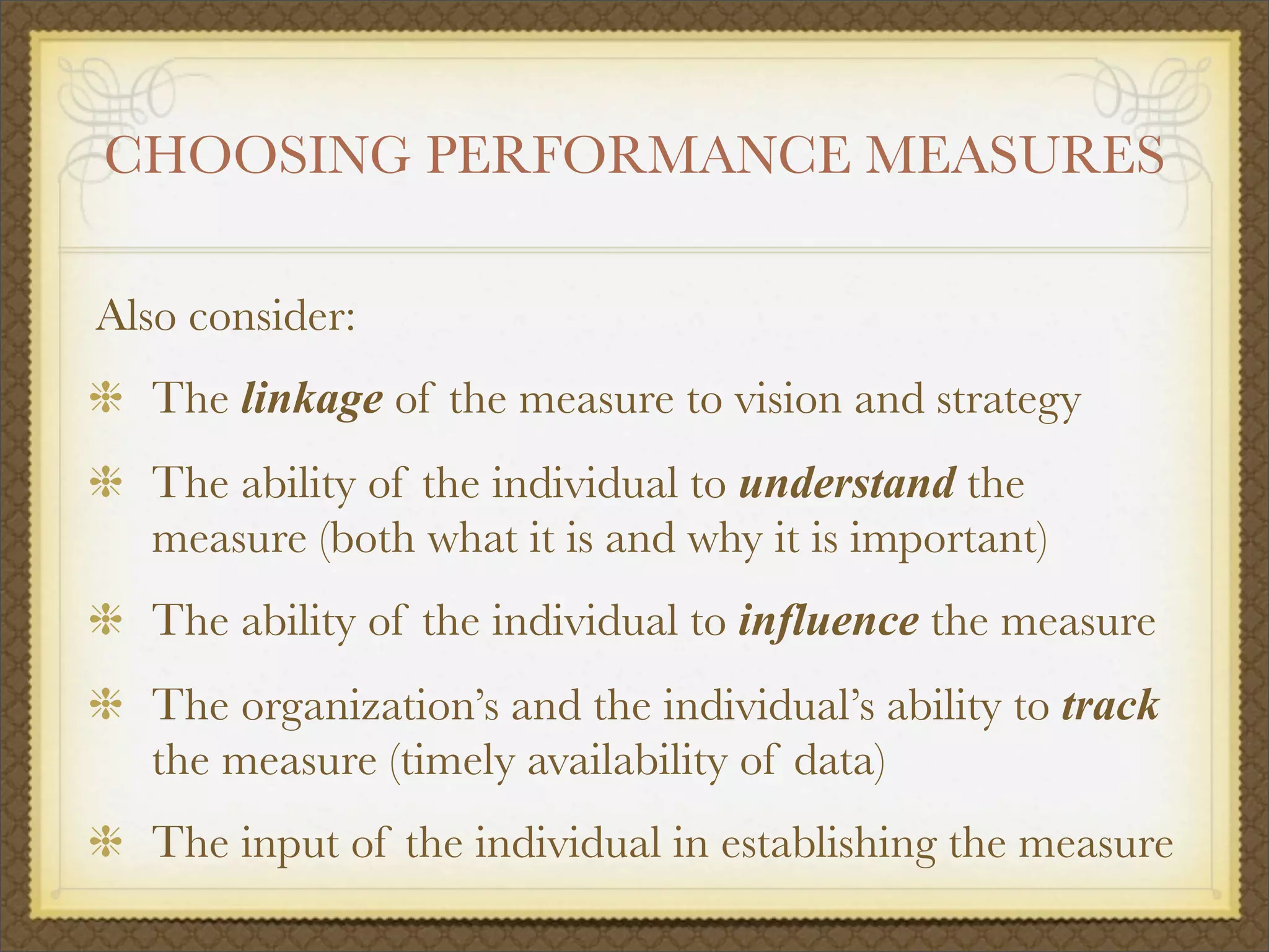 CHOOSING PERFORMANCE MEASURES
Also consider:
The linkage of the measure to vision and strategy
The ability of the individual to understand the
measure (both what it is and why it is important)
The ability of the individual to influence the measure
The organization’s and the individual’s ability to track
the measure (timely availability of data)
The input of the individual in establishing the measure
 