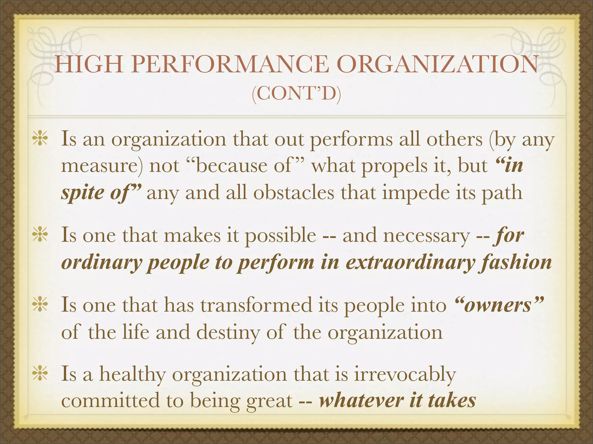 HIGH PERFORMANCE ORGANIZATION
(CONT’D)
Is an organization that out performs all others (by any
measure) not “because of ” what propels it, but “in
spite of” any and all obstacles that impede its path
Is one that makes it possible -- and necessary -- for
ordinary people to perform in extraordinary fashion
Is one that has transformed its people into “owners”
of the life and destiny of the organization
Is a healthy organization that is irrevocably
committed to being great -- whatever it takes
 