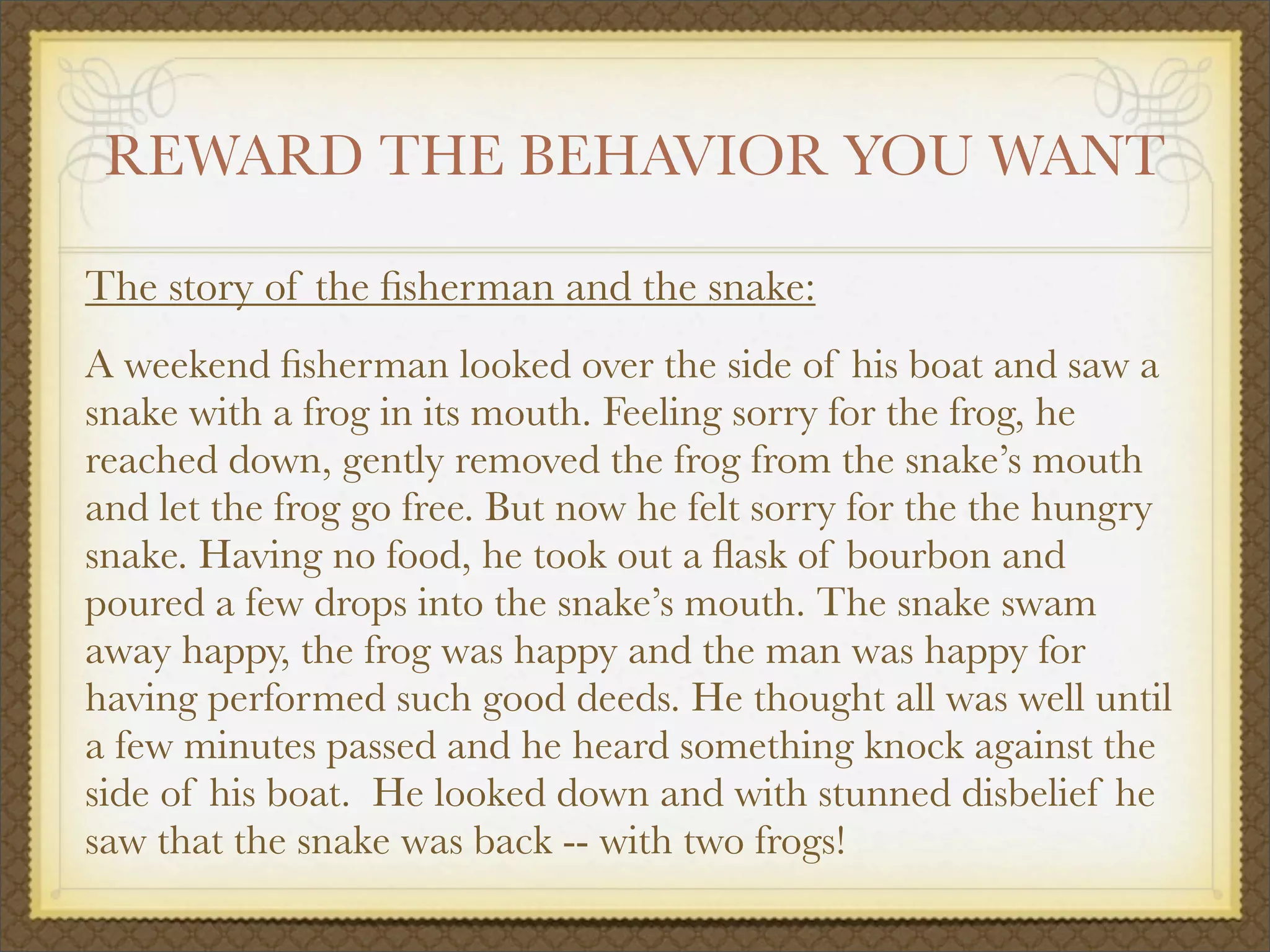 REWARD THE BEHAVIOR YOU WANT
The story of the ﬁsherman and the snake:
A weekend ﬁsherman looked over the side of his boat and saw a
snake with a frog in its mouth. Feeling sorry for the frog, he
reached down, gently removed the frog from the snake’s mouth
and let the frog go free. But now he felt sorry for the the hungry
snake. Having no food, he took out a ﬂask of bourbon and
poured a few drops into the snake’s mouth. The snake swam
away happy, the frog was happy and the man was happy for
having performed such good deeds. He thought all was well until
a few minutes passed and he heard something knock against the
side of his boat. He looked down and with stunned disbelief he
saw that the snake was back -- with two frogs!
 
