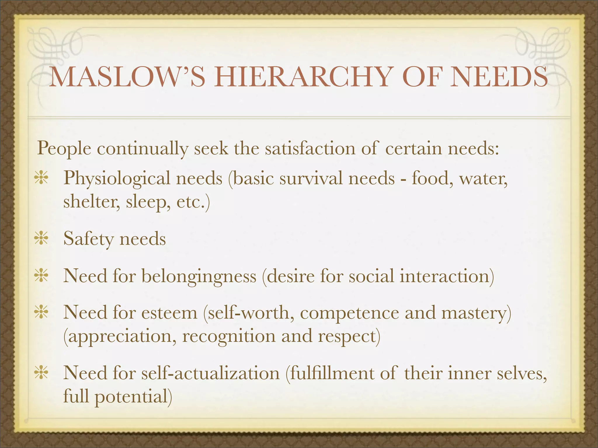 MASLOW’S HIERARCHY OF NEEDS
People continually seek the satisfaction of certain needs:
Physiological needs (basic survival needs - food, water,
shelter, sleep, etc.)
Safety needs
Need for belongingness (desire for social interaction)
Need for esteem (self-worth, competence and mastery)
(appreciation, recognition and respect)
Need for self-actualization (fulﬁllment of their inner selves,
full potential)
 
