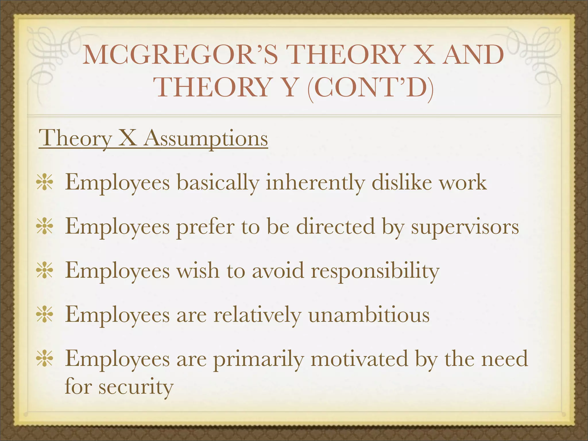 MCGREGOR’S THEORY X AND
THEORY Y (CONT’D)
Theory X Assumptions
Employees basically inherently dislike work
Employees prefer to be directed by supervisors
Employees wish to avoid responsibility
Employees are relatively unambitious
Employees are primarily motivated by the need
for security
 