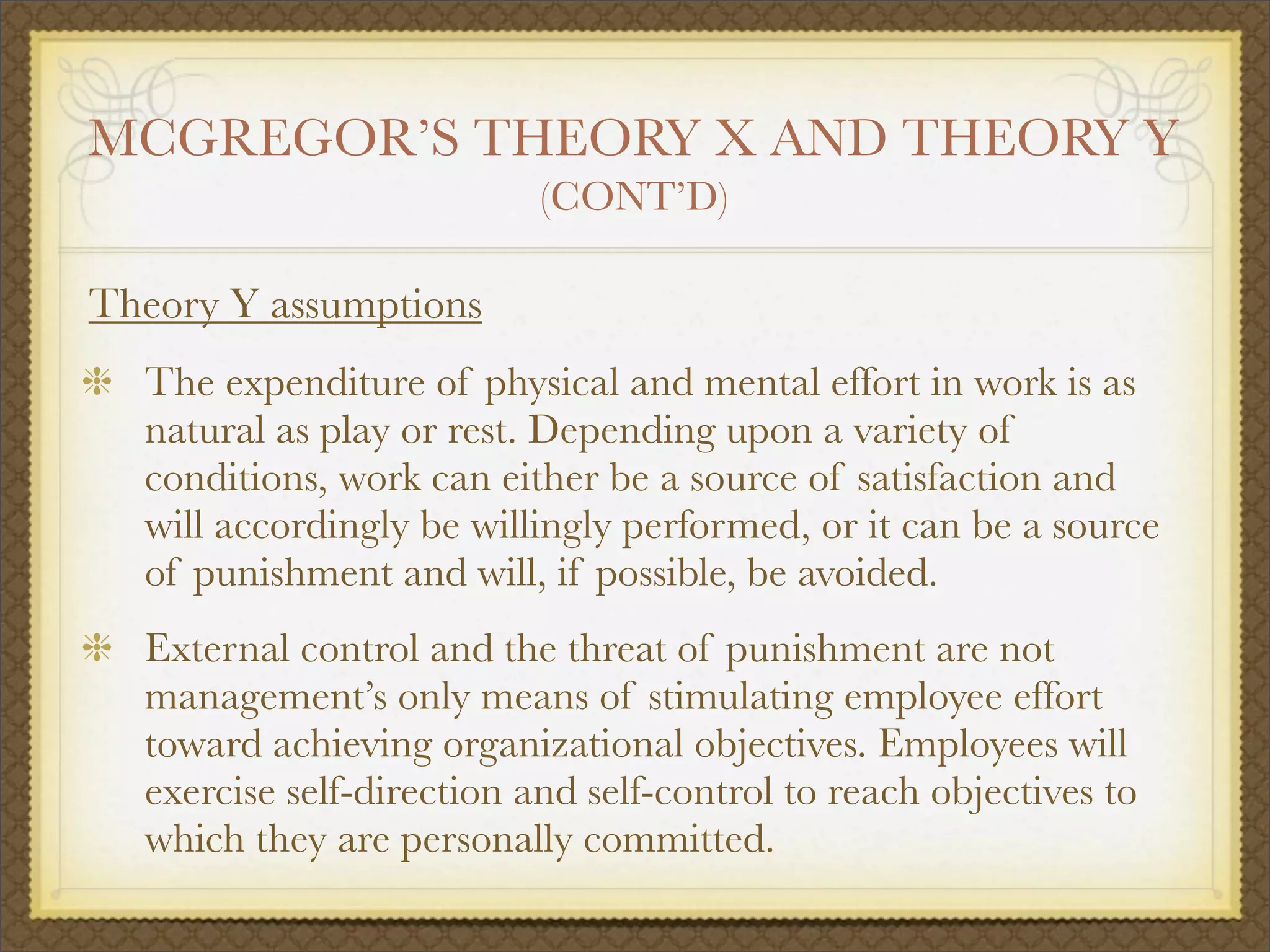 MCGREGOR’S THEORY X AND THEORY Y
(CONT’D)
Theory Y assumptions
The expenditure of physical and mental effort in work is as
natural as play or rest. Depending upon a variety of
conditions, work can either be a source of satisfaction and
will accordingly be willingly performed, or it can be a source
of punishment and will, if possible, be avoided.
External control and the threat of punishment are not
management’s only means of stimulating employee effort
toward achieving organizational objectives. Employees will
exercise self-direction and self-control to reach objectives to
which they are personally committed.
 
