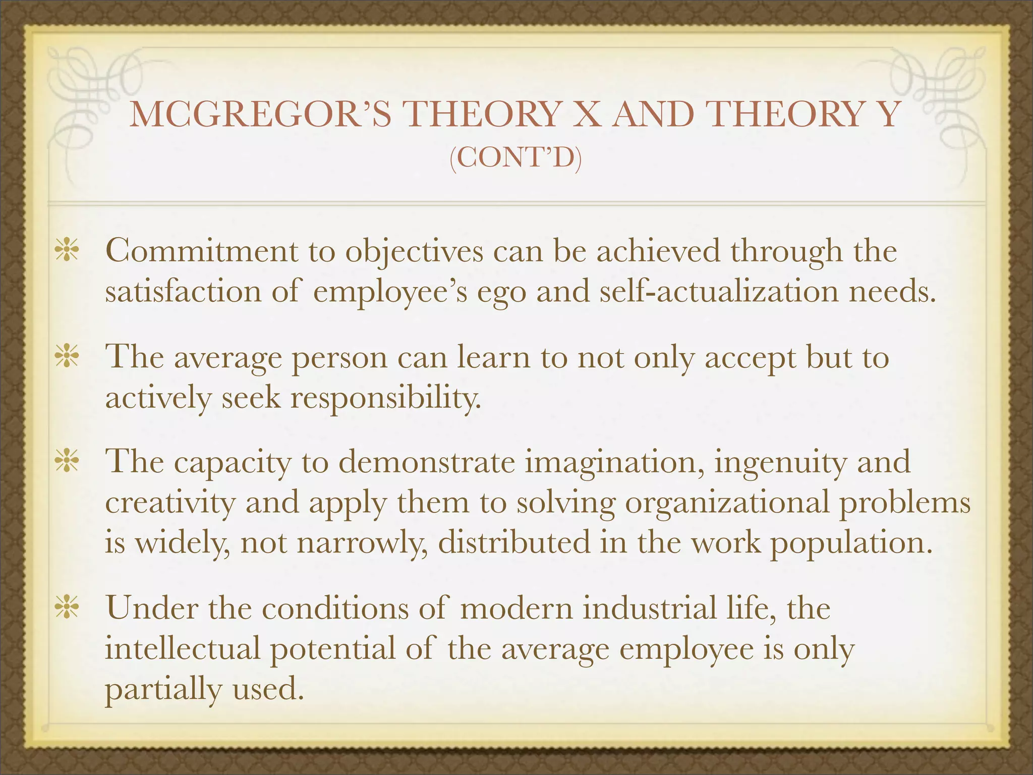 MCGREGOR’S THEORY X AND THEORY Y
(CONT’D)
Commitment to objectives can be achieved through the
satisfaction of employee’s ego and self-actualization needs.
The average person can learn to not only accept but to
actively seek responsibility.
The capacity to demonstrate imagination, ingenuity and
creativity and apply them to solving organizational problems
is widely, not narrowly, distributed in the work population.
Under the conditions of modern industrial life, the
intellectual potential of the average employee is only
partially used.
 
