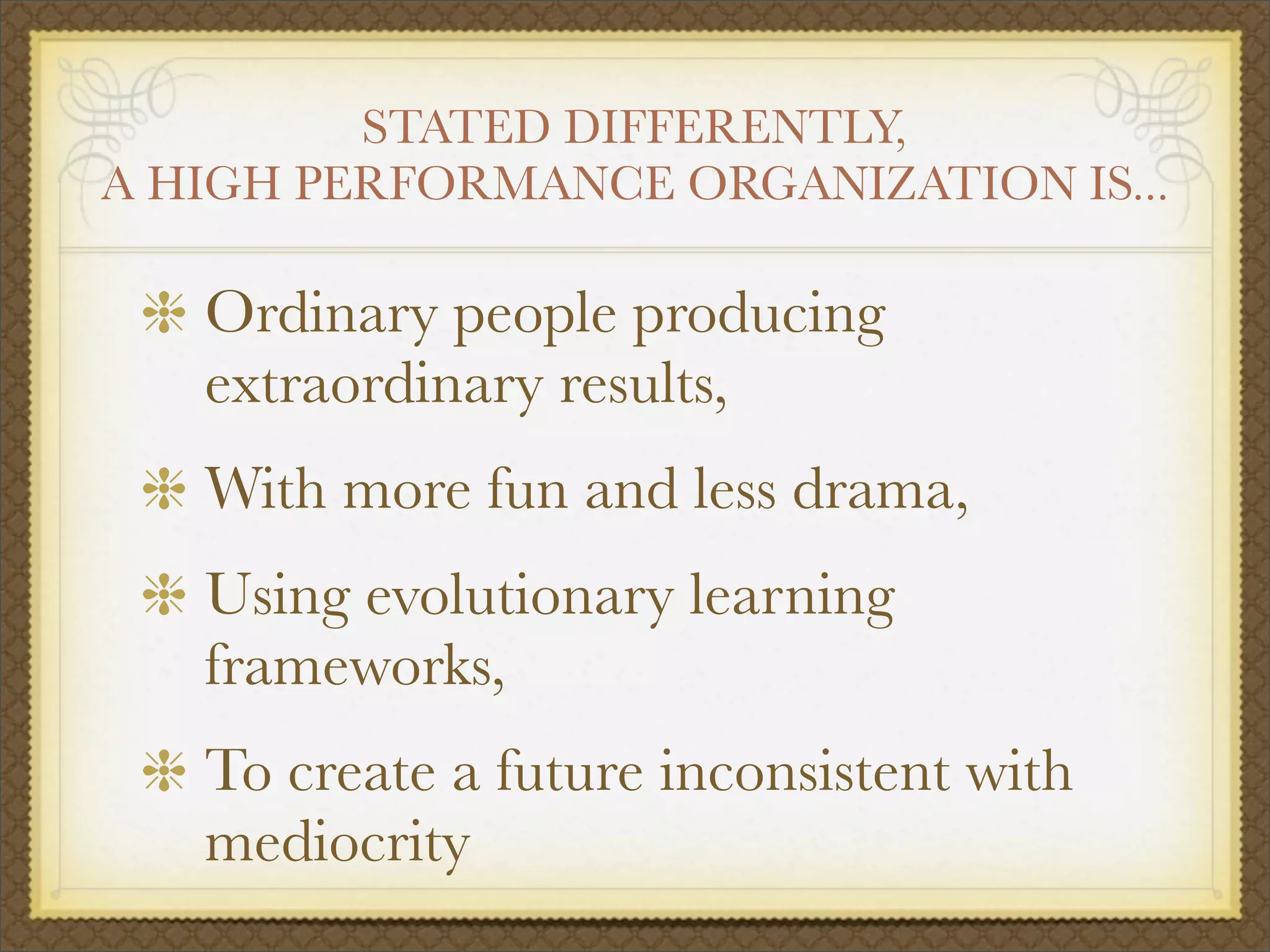 STATED DIFFERENTLY,
A HIGH PERFORMANCE ORGANIZATION IS...
Ordinary people producing
extraordinary results,
With more fun and less drama,
Using evolutionary learning
frameworks,
To create a future inconsistent with
mediocrity
 