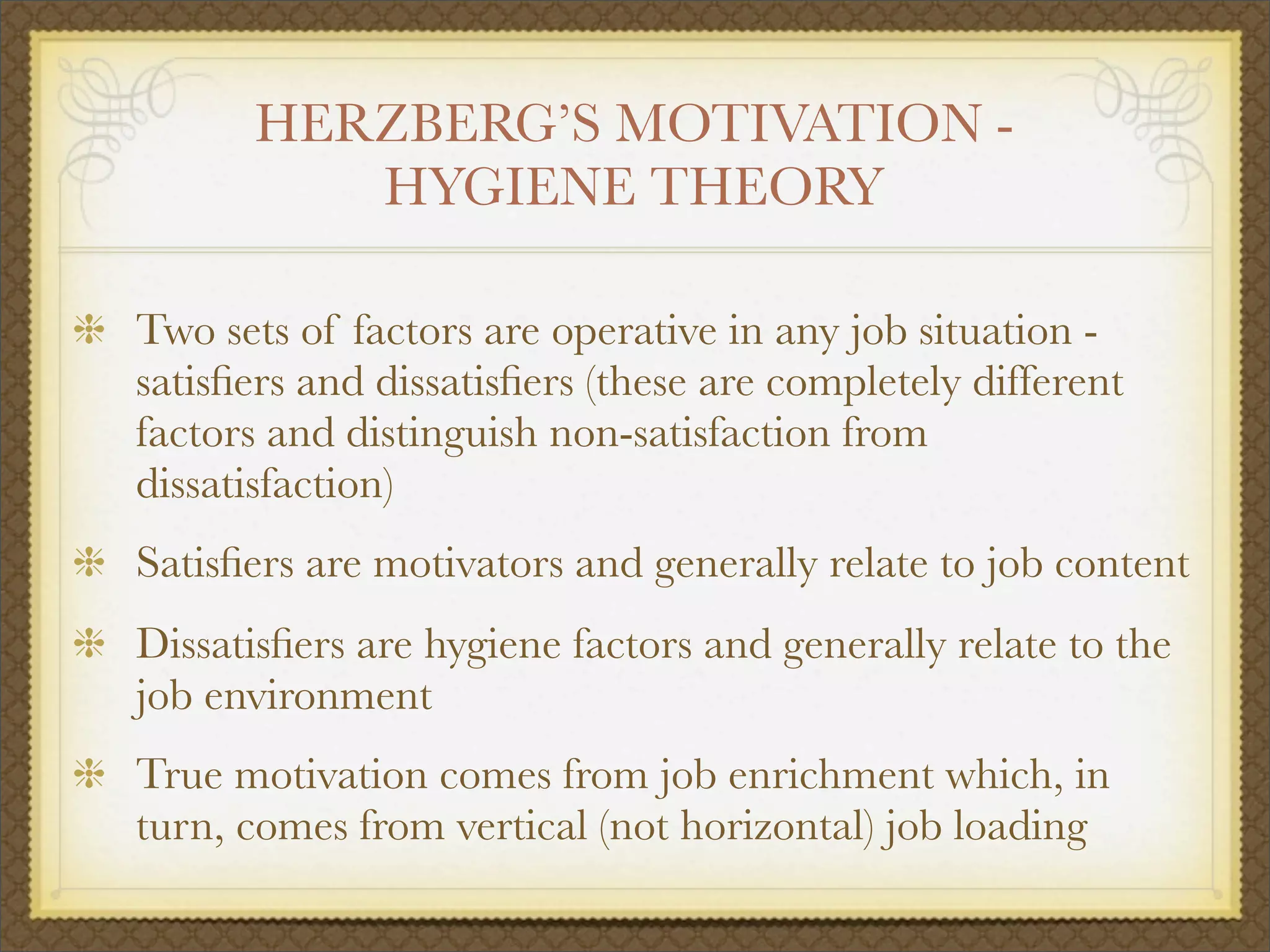 HERZBERG’S MOTIVATION -
HYGIENE THEORY
Two sets of factors are operative in any job situation -
satisﬁers and dissatisﬁers (these are completely different
factors and distinguish non-satisfaction from
dissatisfaction)
Satisﬁers are motivators and generally relate to job content
Dissatisﬁers are hygiene factors and generally relate to the
job environment
True motivation comes from job enrichment which, in
turn, comes from vertical (not horizontal) job loading
 