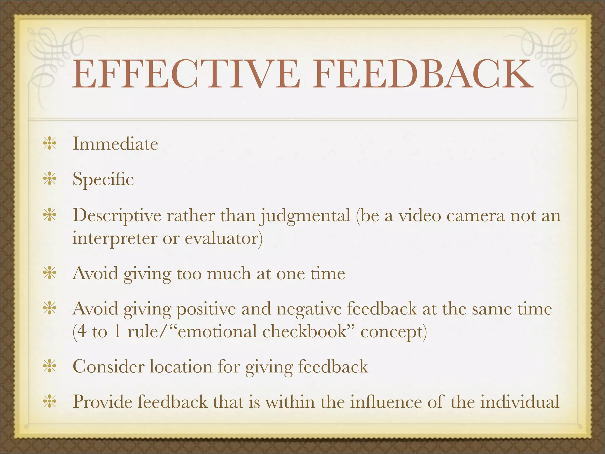EFFECTIVE FEEDBACK
Immediate
Speciﬁc
Descriptive rather than judgmental (be a video camera not an
interpreter or evaluator)
Avoid giving too much at one time
Avoid giving positive and negative feedback at the same time
(4 to 1 rule/“emotional checkbook” concept)
Consider location for giving feedback
Provide feedback that is within the inﬂuence of the individual
 