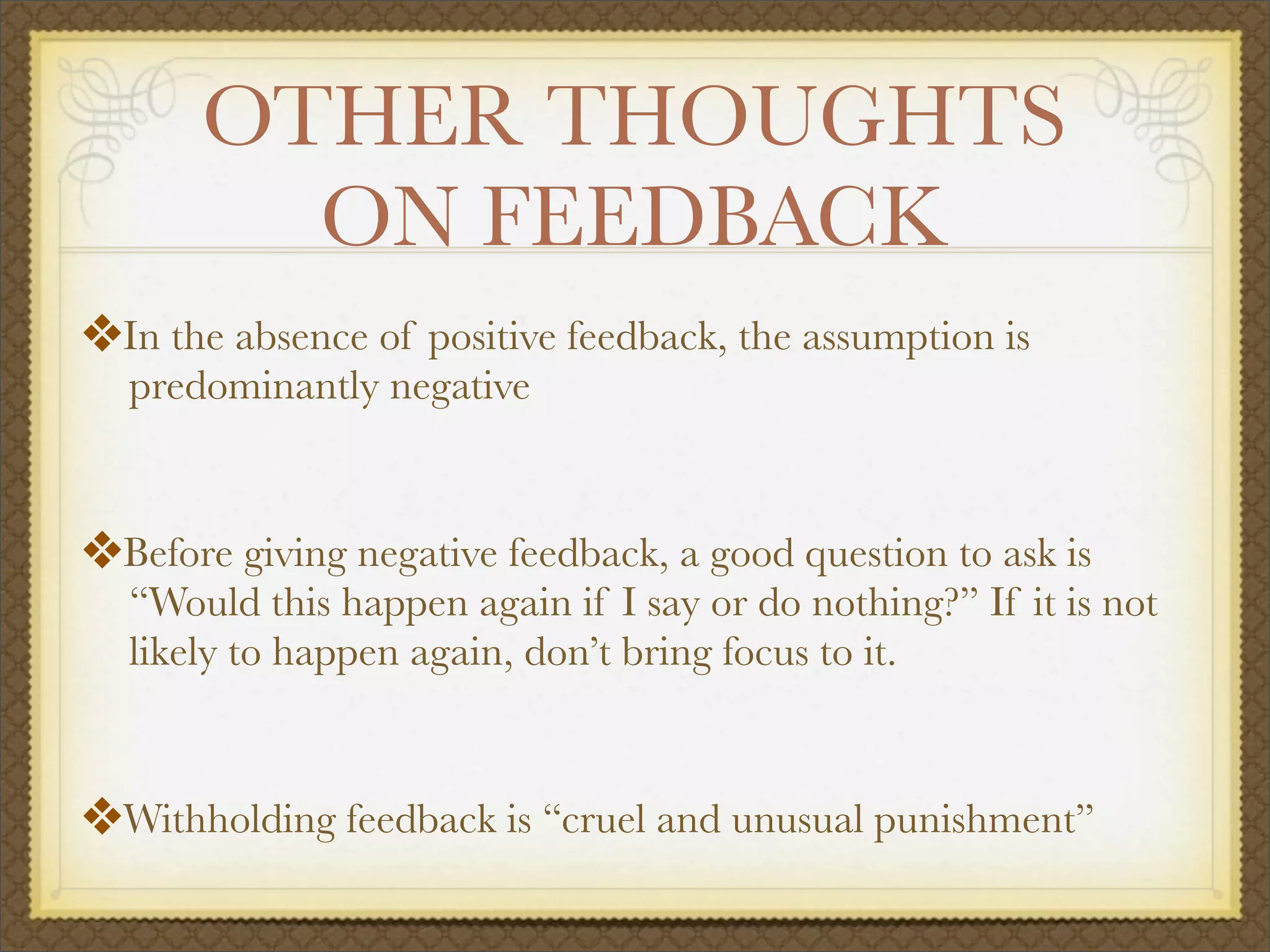 OTHER THOUGHTS
ON FEEDBACK
❖In the absence of positive feedback, the assumption is
predominantly negative
❖Before giving negative feedback, a good question to ask is
“Would this happen again if I say or do nothing?” If it is not
likely to happen again, don’t bring focus to it.
❖Withholding feedback is “cruel and unusual punishment”
 