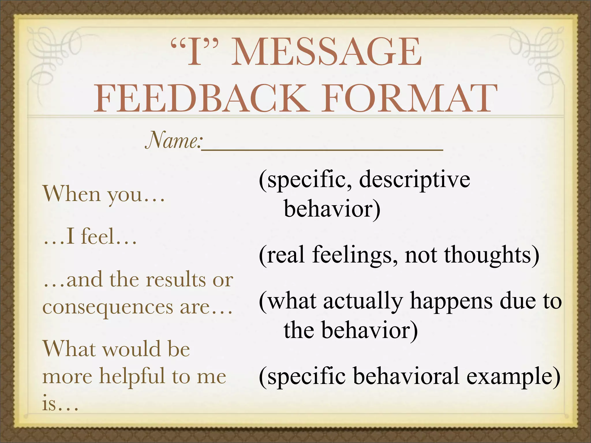 “I” MESSAGE
FEEDBACK FORMAT
When you…
…I feel…
…and the results or
consequences are…
What would be
more helpful to me
is…
(specific, descriptive
behavior)
(real feelings, not thoughts)
(what actually happens due to
the behavior)
(specific behavioral example)
Name:___________________
 