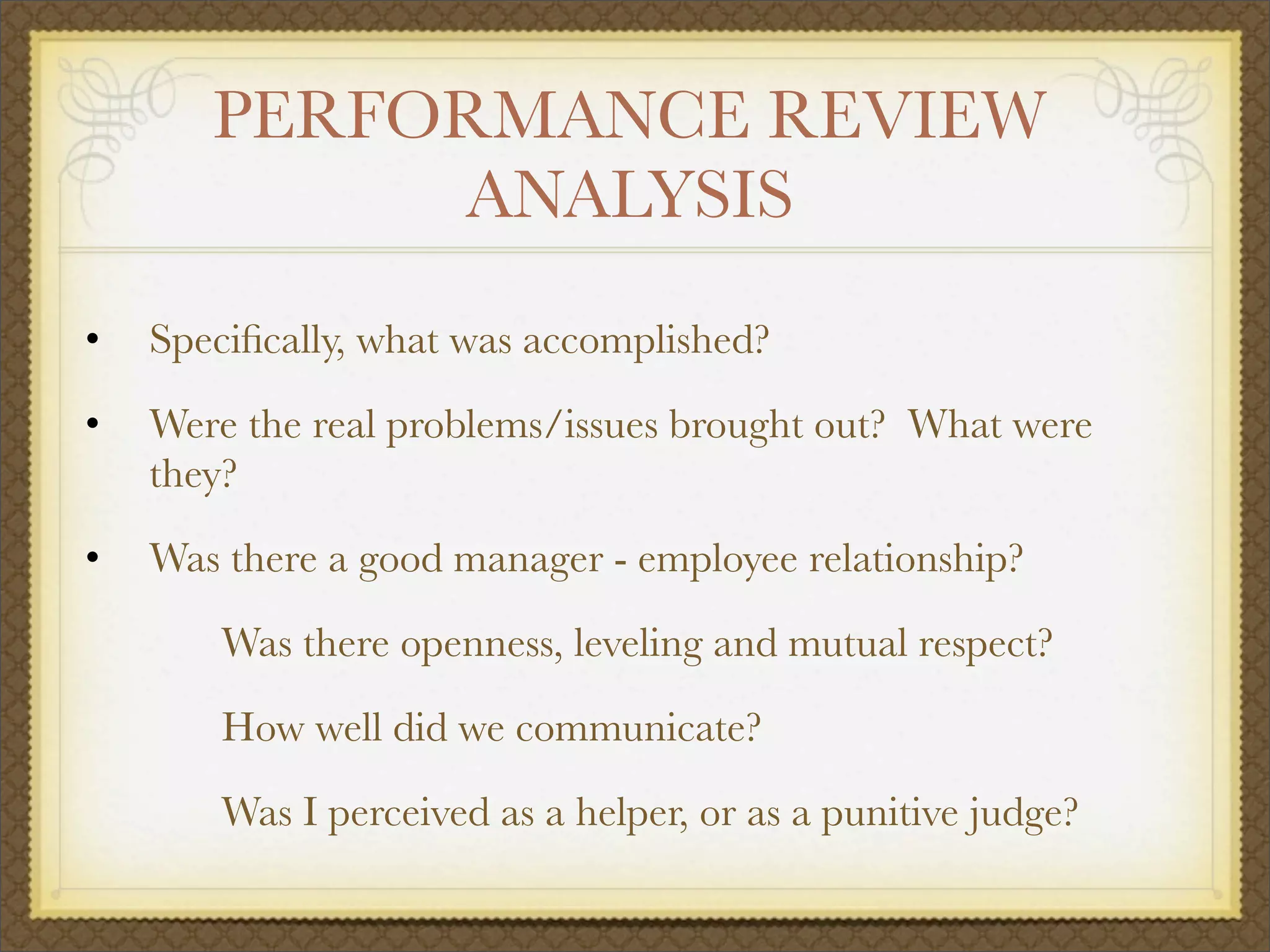 PERFORMANCE REVIEW
ANALYSIS
• Speciﬁcally, what was accomplished?
• Were the real problems/issues brought out? What were
they?
• Was there a good manager - employee relationship?
	 Was there openness, leveling and mutual respect?
	 How well did we communicate?
	 Was I perceived as a helper, or as a punitive judge?
 
