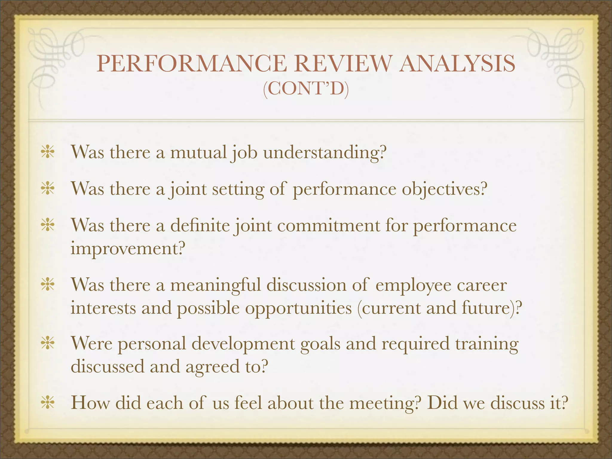 PERFORMANCE REVIEW ANALYSIS
(CONT’D)
Was there a mutual job understanding?
Was there a joint setting of performance objectives?
Was there a deﬁnite joint commitment for performance
improvement?
Was there a meaningful discussion of employee career
interests and possible opportunities (current and future)?
Were personal development goals and required training
discussed and agreed to?
How did each of us feel about the meeting? Did we discuss it?
 