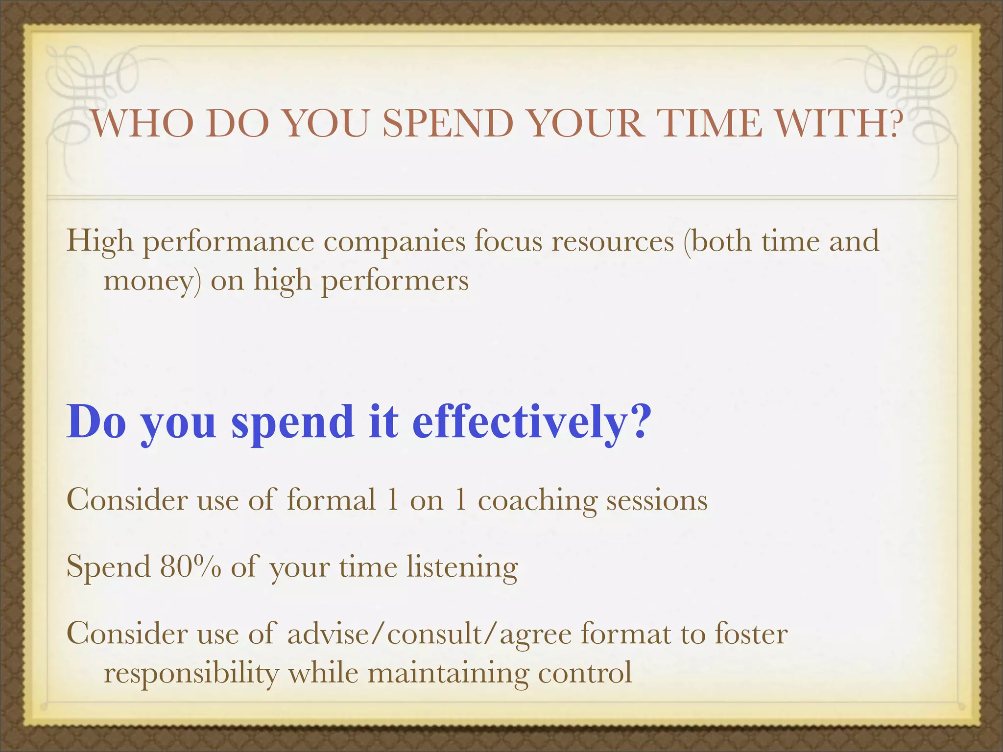 WHO DO YOU SPEND YOUR TIME WITH?
High performance companies focus resources (both time and
money) on high performers
Do you spend it effectively?
Consider use of formal 1 on 1 coaching sessions
Spend 80% of your time listening
Consider use of advise/consult/agree format to foster
responsibility while maintaining control
 