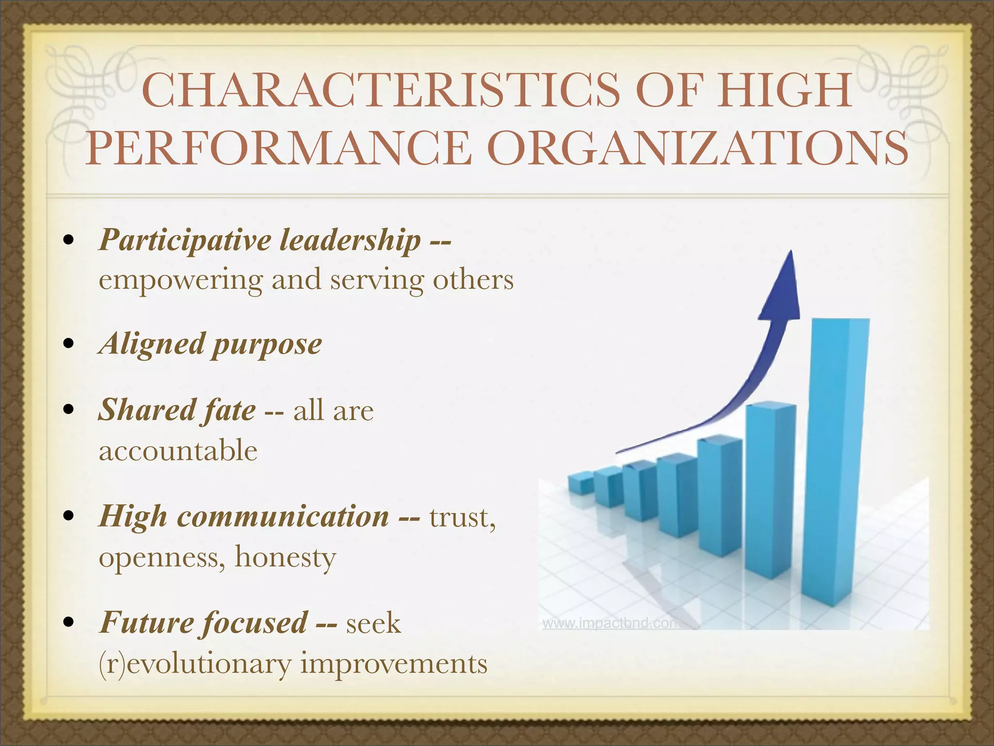 CHARACTERISTICS OF HIGH
PERFORMANCE ORGANIZATIONS
• Participative leadership --
empowering and serving others
• Aligned purpose
• Shared fate -- all are
accountable
• High communication -- trust,
openness, honesty
• Future focused -- seek
(r)evolutionary improvements
www.impactbnd.com
 