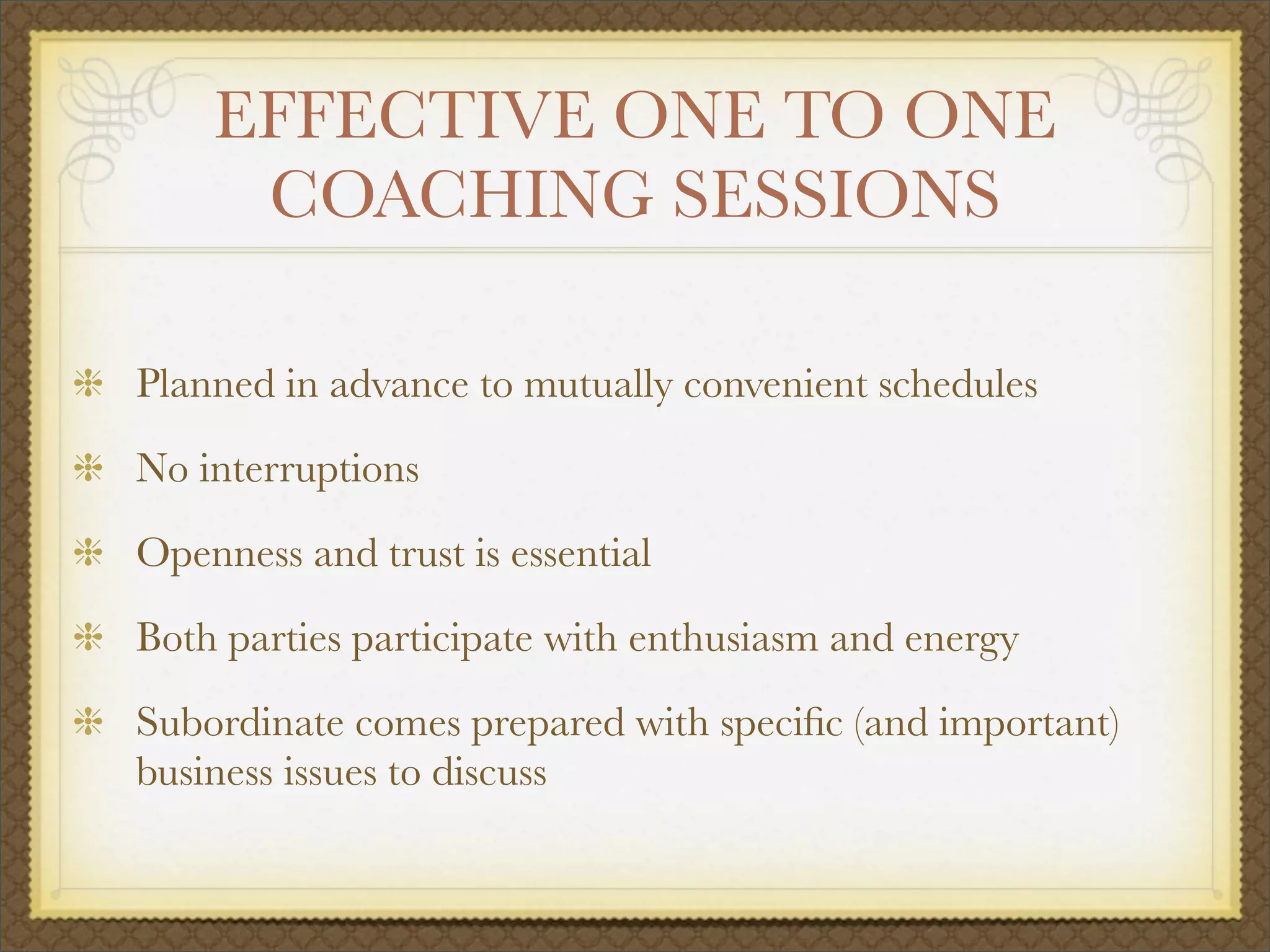 EFFECTIVE ONE TO ONE
COACHING SESSIONS
Planned in advance to mutually convenient schedules
No interruptions
Openness and trust is essential
Both parties participate with enthusiasm and energy
Subordinate comes prepared with speciﬁc (and important)
business issues to discuss
 