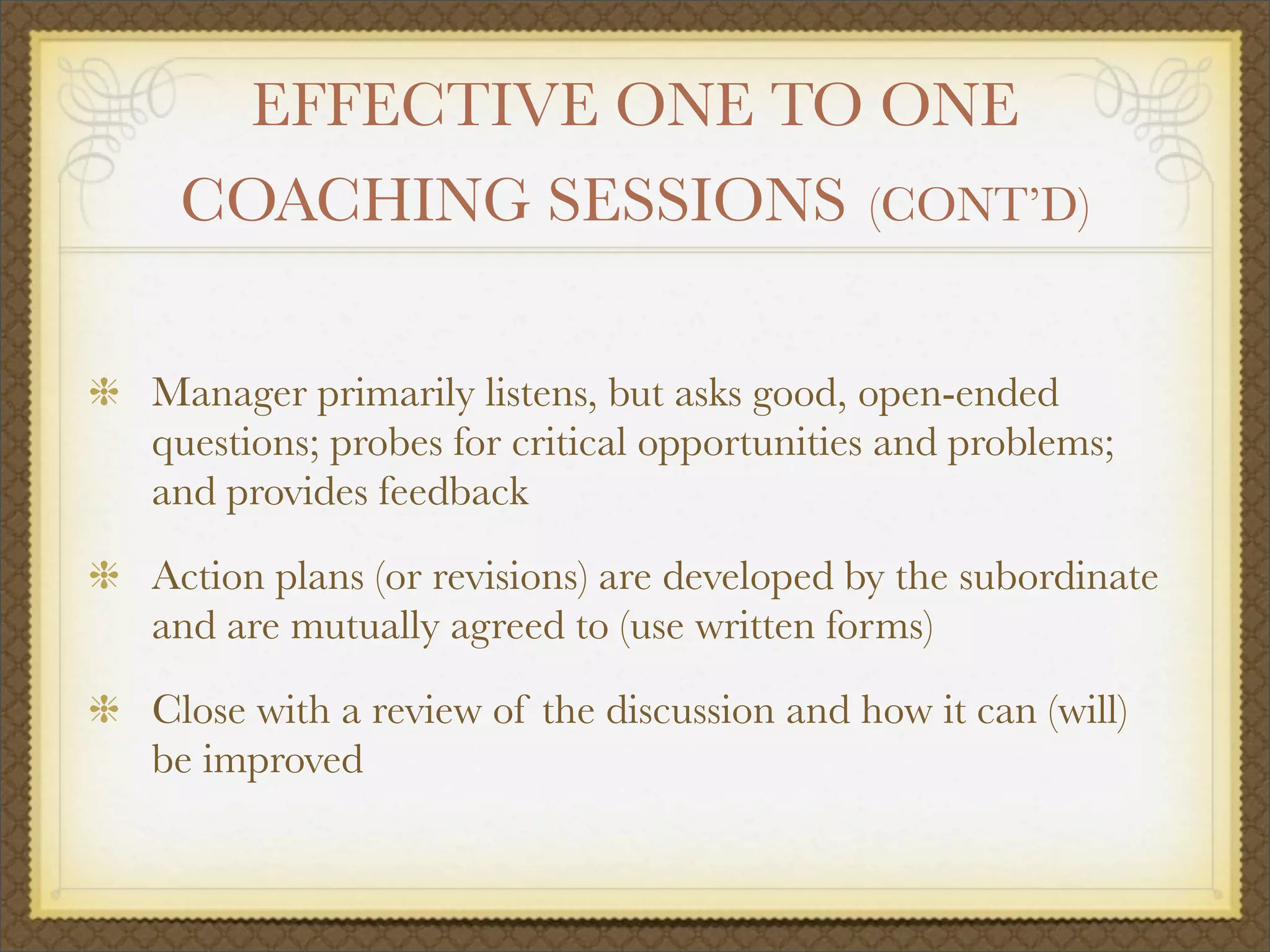 EFFECTIVE ONE TO ONE
COACHING SESSIONS (CONT’D)
Manager primarily listens, but asks good, open-ended
questions; probes for critical opportunities and problems;
and provides feedback
Action plans (or revisions) are developed by the subordinate
and are mutually agreed to (use written forms)
Close with a review of the discussion and how it can (will)
be improved
 