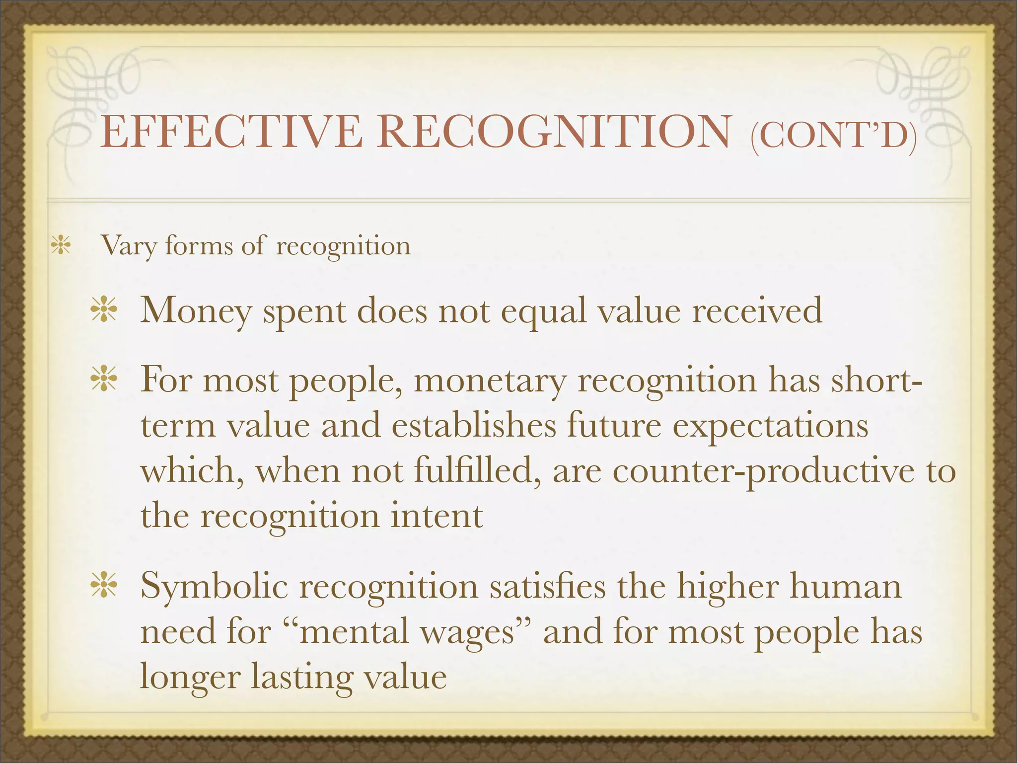 EFFECTIVE RECOGNITION (CONT’D)
Vary forms of recognition
Money spent does not equal value received
For most people, monetary recognition has short-
term value and establishes future expectations
which, when not fulﬁlled, are counter-productive to
the recognition intent
Symbolic recognition satisﬁes the higher human
need for “mental wages” and for most people has
longer lasting value
 