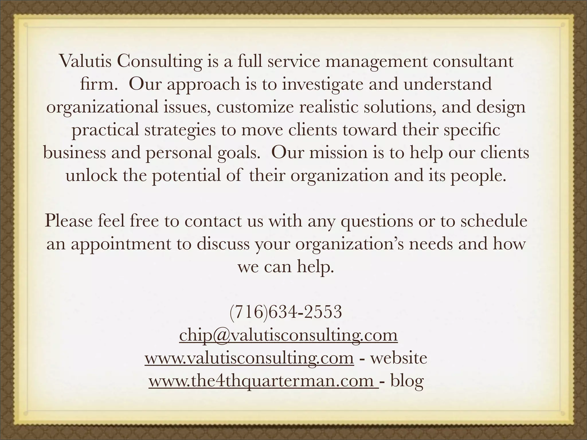 Valutis Consulting is a full service management consultant
ﬁrm. Our approach is to investigate and understand
organizational issues, customize realistic solutions, and design
practical strategies to move clients toward their speciﬁc
business and personal goals. Our mission is to help our clients
unlock the potential of their organization and its people.
Please feel free to contact us with any questions or to schedule
an appointment to discuss your organization’s needs and how
we can help.
(716)634-2553
chip@valutisconsulting.com
www.valutisconsulting.com - website
www.the4thquarterman.com - blog
 