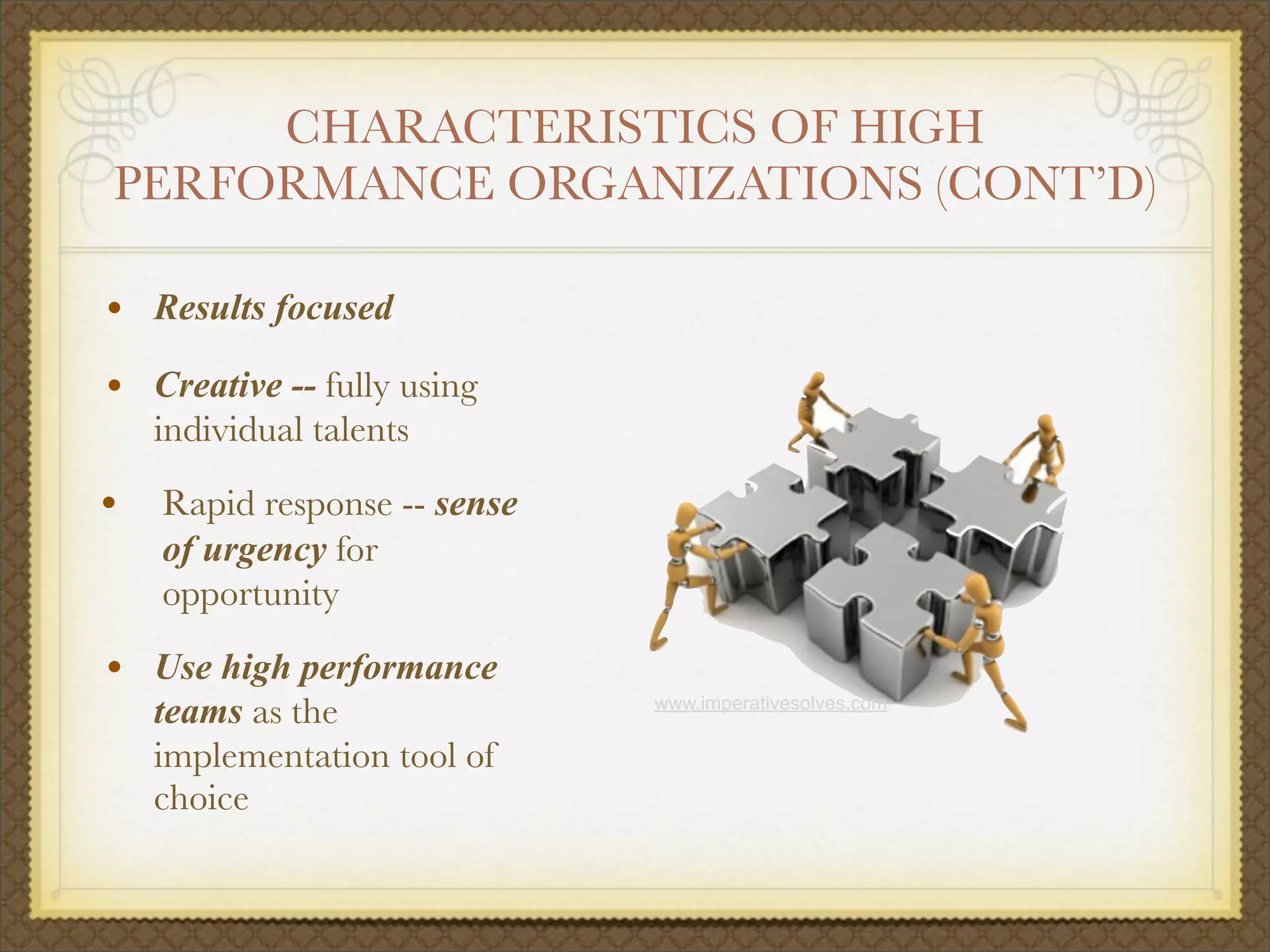 CHARACTERISTICS OF HIGH
PERFORMANCE ORGANIZATIONS (CONT’D)
• Results focused
• Creative -- fully using
individual talents
• Rapid response -- sense
of urgency for
opportunity
• Use high performance
teams as the
implementation tool of
choice
www.imperativesolves.com
 