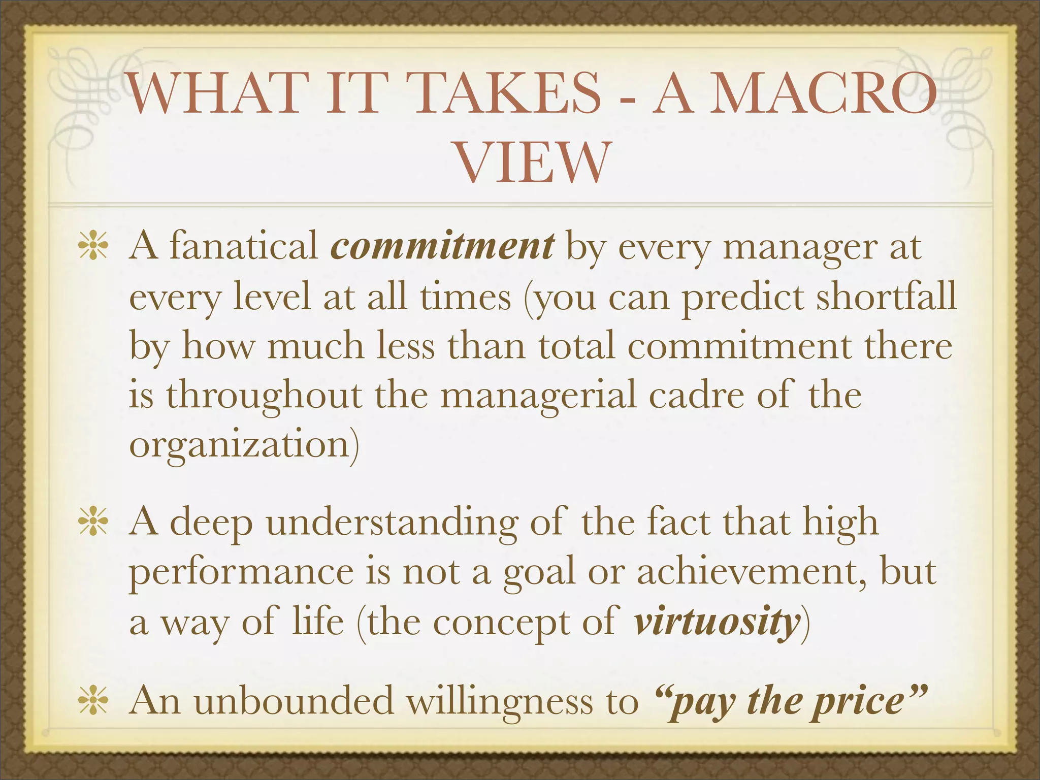 WHAT IT TAKES - A MACRO
VIEW
A fanatical commitment by every manager at
every level at all times (you can predict shortfall
by how much less than total commitment there
is throughout the managerial cadre of the
organization)
A deep understanding of the fact that high
performance is not a goal or achievement, but
a way of life (the concept of virtuosity)
An unbounded willingness to “pay the price”
 