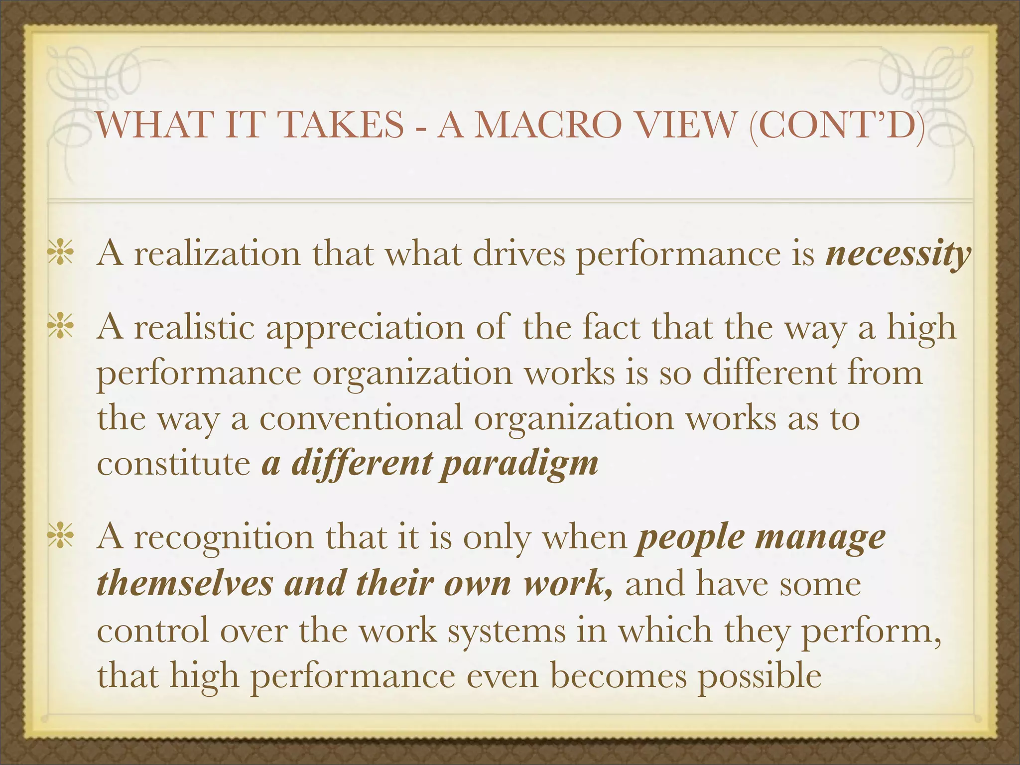 WHAT IT TAKES - A MACRO VIEW (CONT’D)
A realization that what drives performance is necessity
A realistic appreciation of the fact that the way a high
performance organization works is so different from
the way a conventional organization works as to
constitute a different paradigm
A recognition that it is only when people manage
themselves and their own work, and have some
control over the work systems in which they perform,
that high performance even becomes possible
 