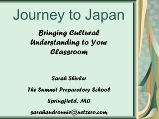 Journey to Japan Bringing Cultural Understanding to Your Classroom Sarah Shivler The Summit Preparatory School Springfield, MO [email_address] 