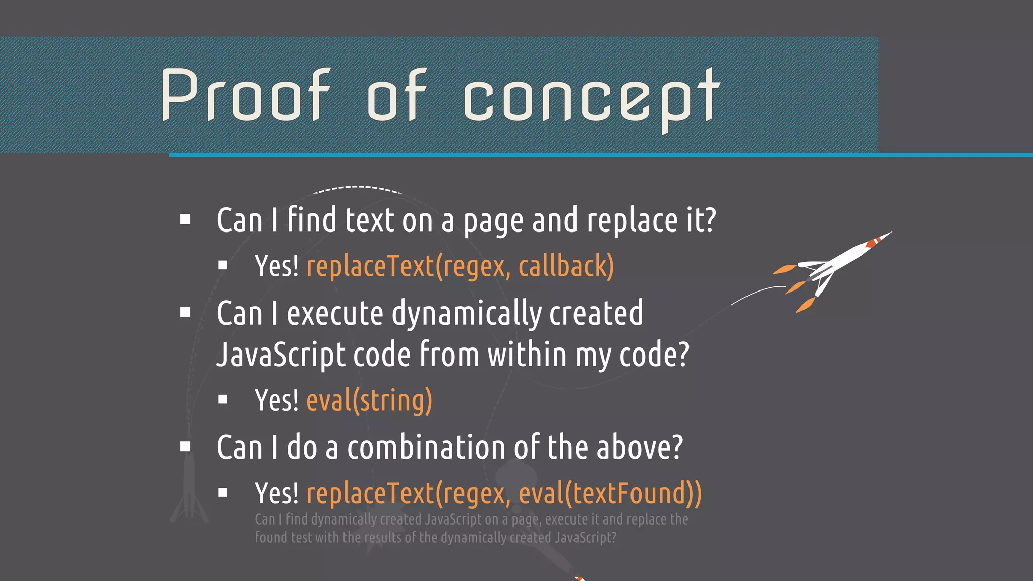  Can I find text on a page and replace it?  Yes! replaceText(regex, callback)  Can I execute dynamically created JavaScript code from within my code?  Yes! eval(string)  Can I do a combination of the above?  Yes! replaceText(regex, eval(textFound)) Can I find dynamically created JavaScript on a page, execute it and replace the found test with the results of the dynamically created JavaScript? 