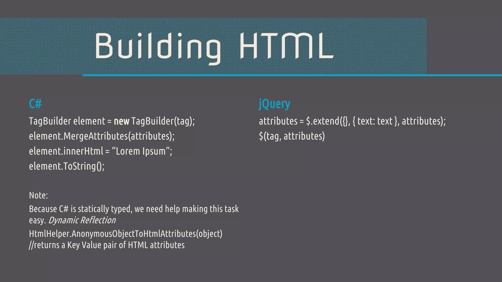C# TagBuilder element = new TagBuilder(tag); element.MergeAttributes(attributes); element.innerHtml = “Lorem Ipsum”; element.ToString(); Note: Because C# is statically typed, we need help making this task easy. Dynamic Reflection HtmlHelper.AnonymousObjectToHtmlAttributes(object) //returns a Key Value pair of HTML attributes jQuery attributes = $.extend({}, { text: text }, attributes); $(tag, attributes) 
