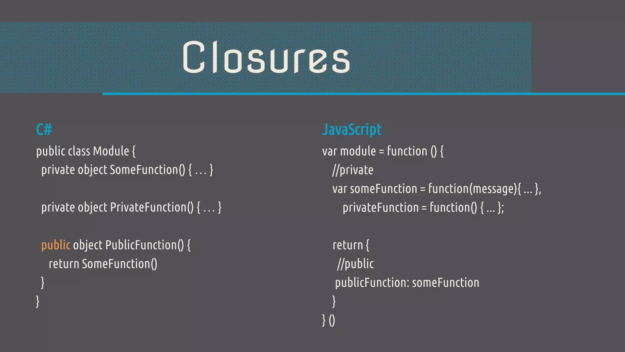 C# public class Module { private object SomeFunction() { … } private object PrivateFunction() { … } public object PublicFunction() { return SomeFunction() } } JavaScript var module = function () { //private var someFunction = function(message){ ... }, privateFunction = function() { ... }; return { //public publicFunction: someFunction } } () 