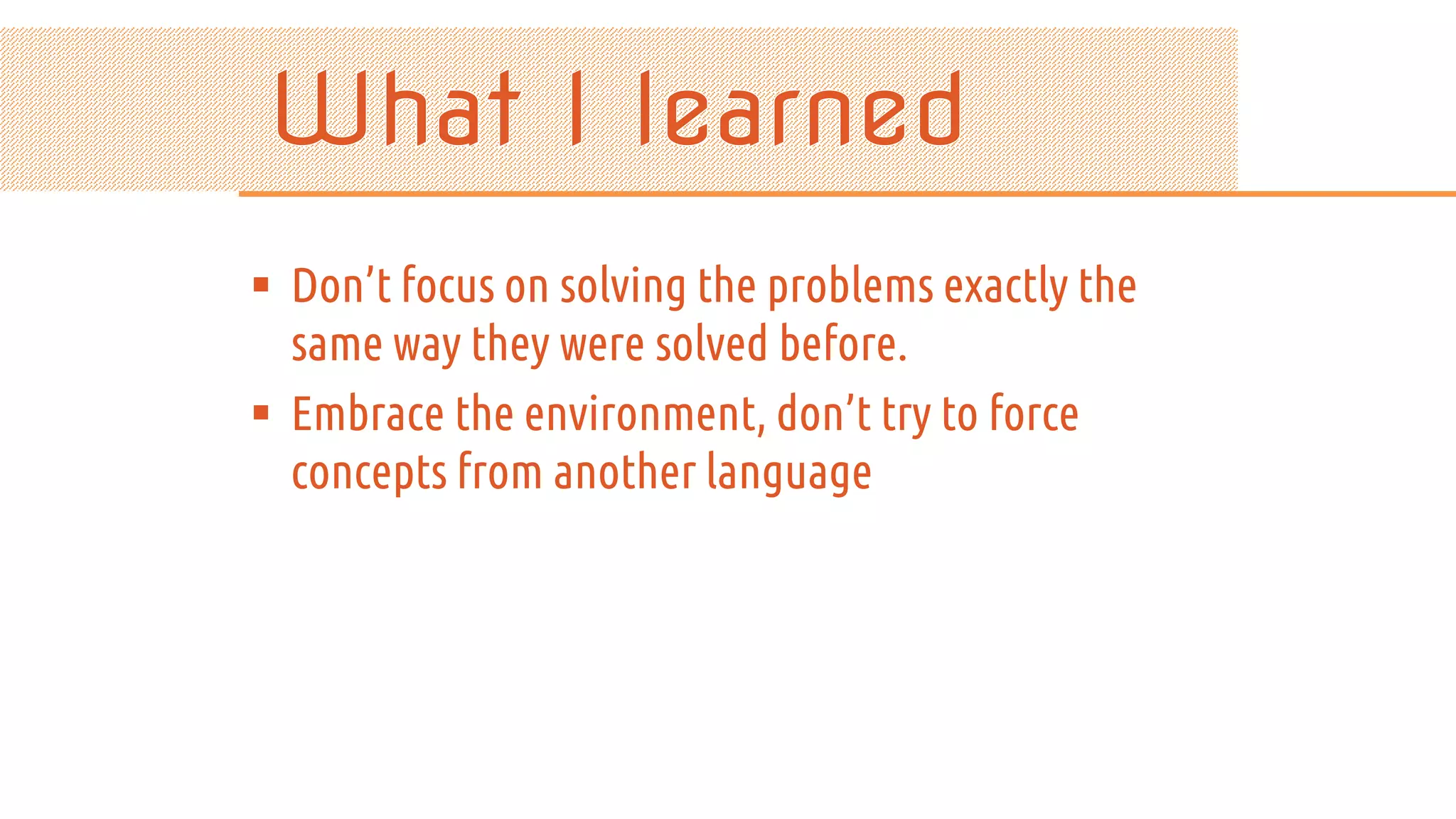  Don’t focus on solving the problems exactly the same way they were solved before.  Embrace the environment, don’t try to force concepts from another language 