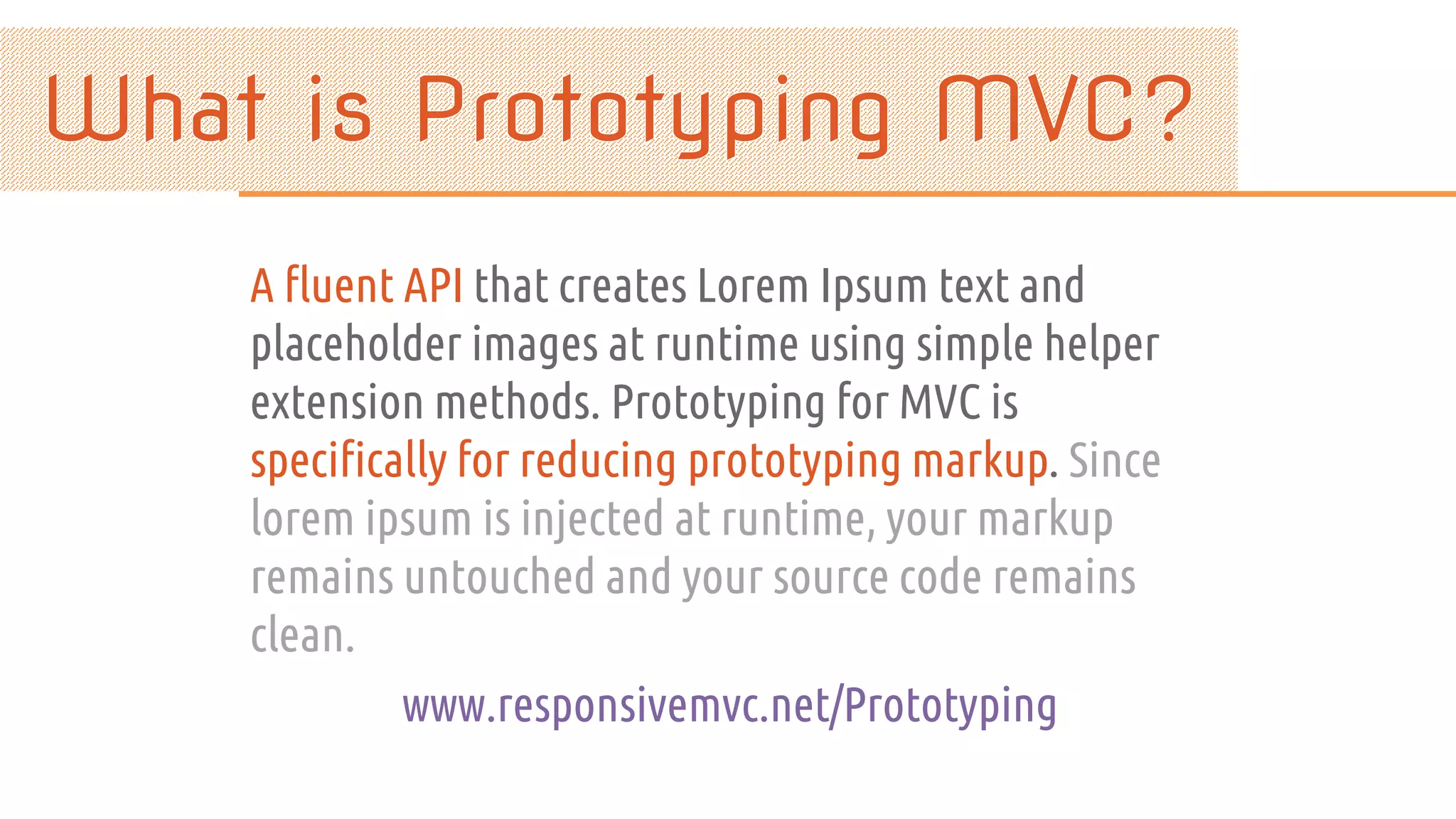 A fluent API that creates Lorem Ipsum text and placeholder images at runtime using simple helper extension methods. Prototyping for MVC is specifically for reducing prototyping markup. Since lorem ipsum is injected at runtime, your markup remains untouched and your source code remains clean. www.responsivemvc.net/Prototyping 