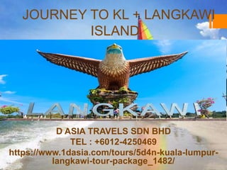 JOURNEY TO KL + LANGKAWI
ISLAND
D ASIA TRAVELS SDN BHD
TEL : +6012-4250469
https://www.1dasia.com/tours/5d4n-kuala-lumpur-
langkawi-tour-package_1482/
 